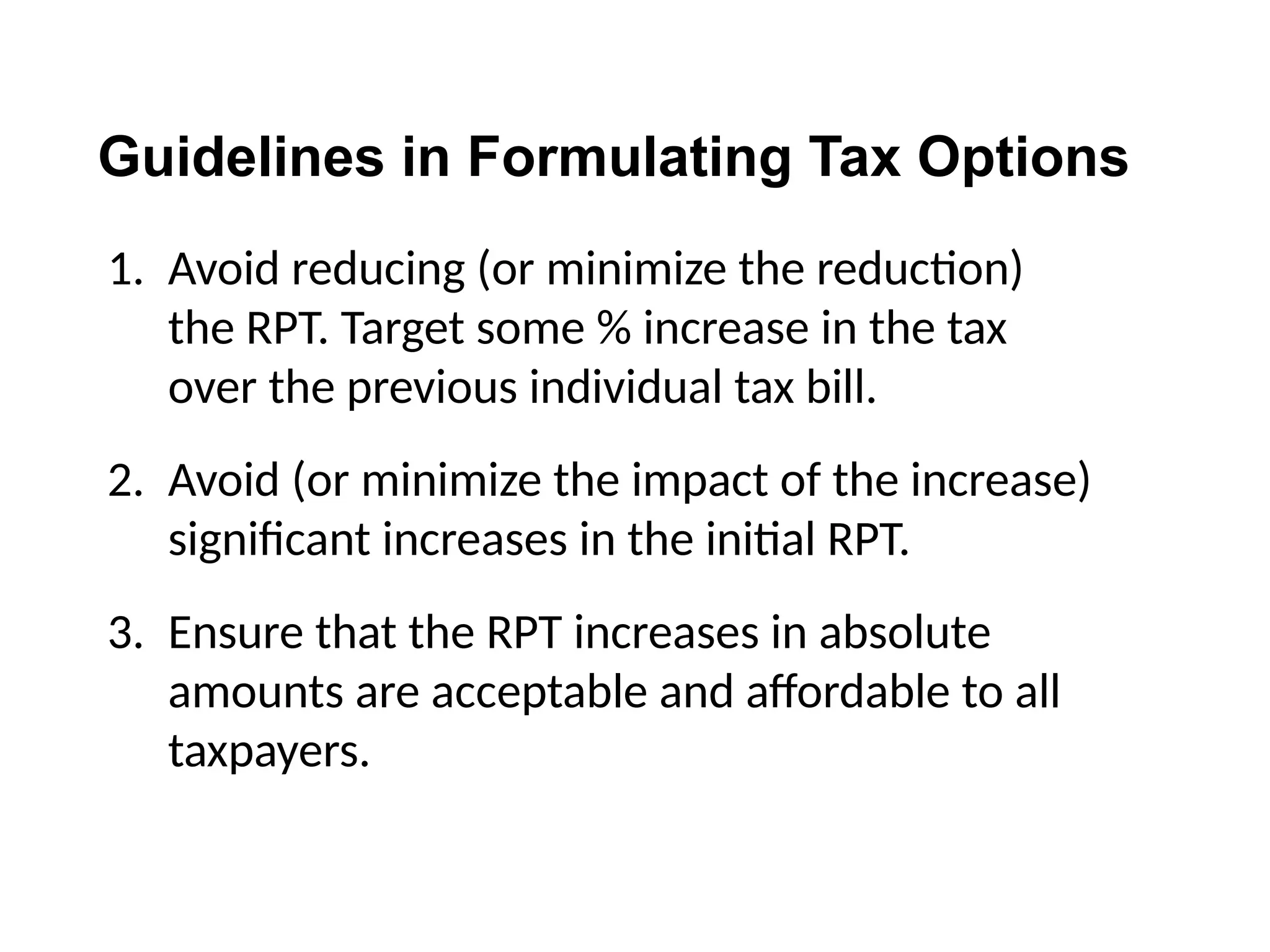Guidelines in Formulating Tax Options
1. Avoid reducing (or minimize the reduction)
the RPT. Target some % increase in the tax
over the previous individual tax bill.
2. Avoid (or minimize the impact of the increase)
significant increases in the initial RPT.
3. Ensure that the RPT increases in absolute
amounts are acceptable and affordable to all
taxpayers.
 