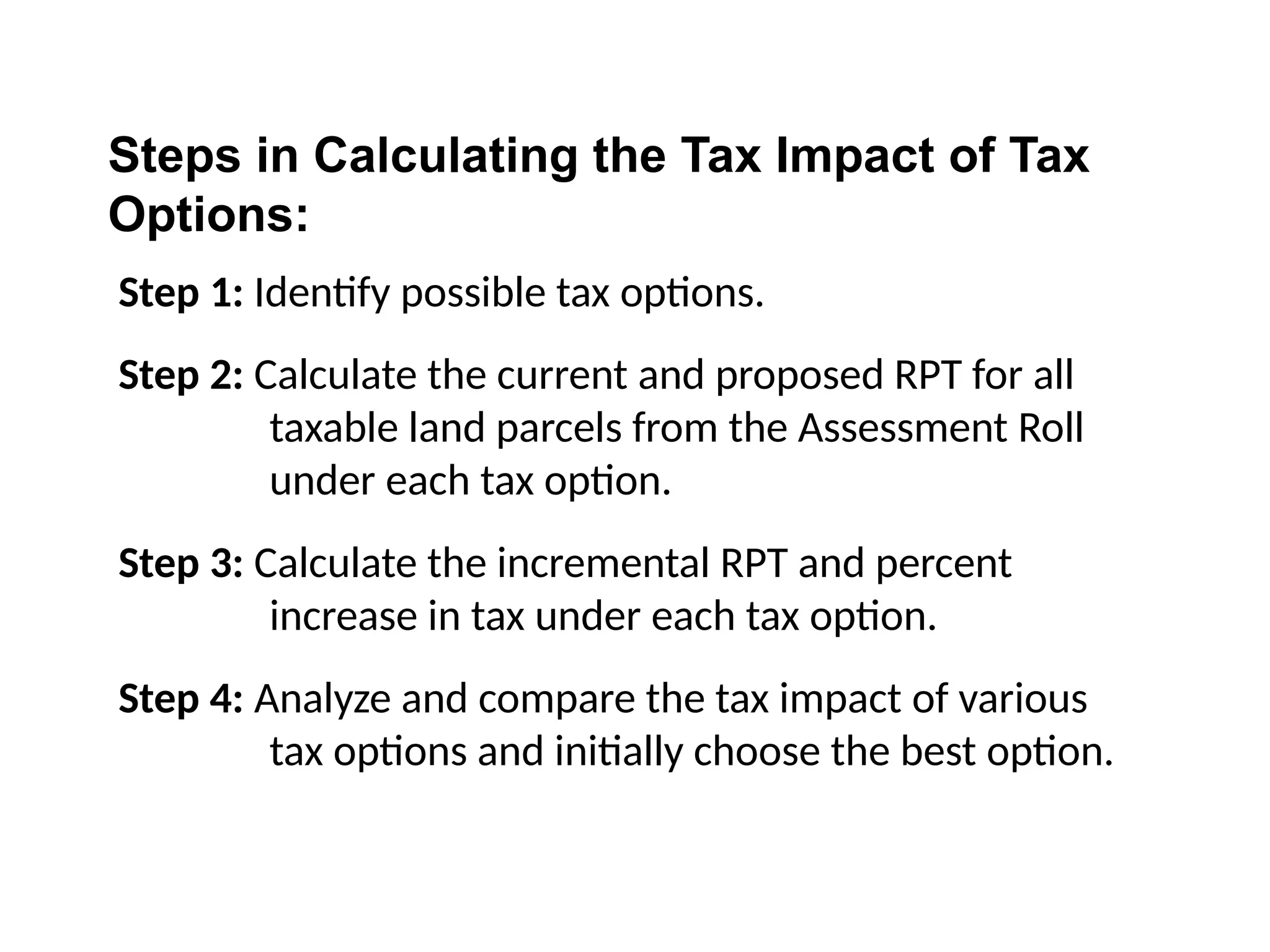 Step 1: Identify possible tax options.
Step 2: Calculate the current and proposed RPT for all
taxable land parcels from the Assessment Roll
under each tax option.
Step 3: Calculate the incremental RPT and percent
increase in tax under each tax option.
Step 4: Analyze and compare the tax impact of various
tax options and initially choose the best option.
Steps in Calculating the Tax Impact of Tax
Options:
 