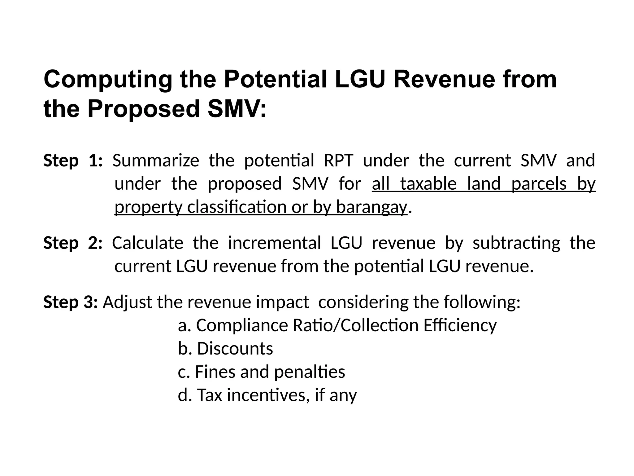 Computing the Potential LGU Revenue from
the Proposed SMV:
Step 1: Summarize the potential RPT under the current SMV and
under the proposed SMV for all taxable land parcels by
property classification or by barangay.
Step 2: Calculate the incremental LGU revenue by subtracting the
current LGU revenue from the potential LGU revenue.
Step 3: Adjust the revenue impact considering the following:
a. Compliance Ratio/Collection Efficiency
b. Discounts
c. Fines and penalties
d. Tax incentives, if any
 