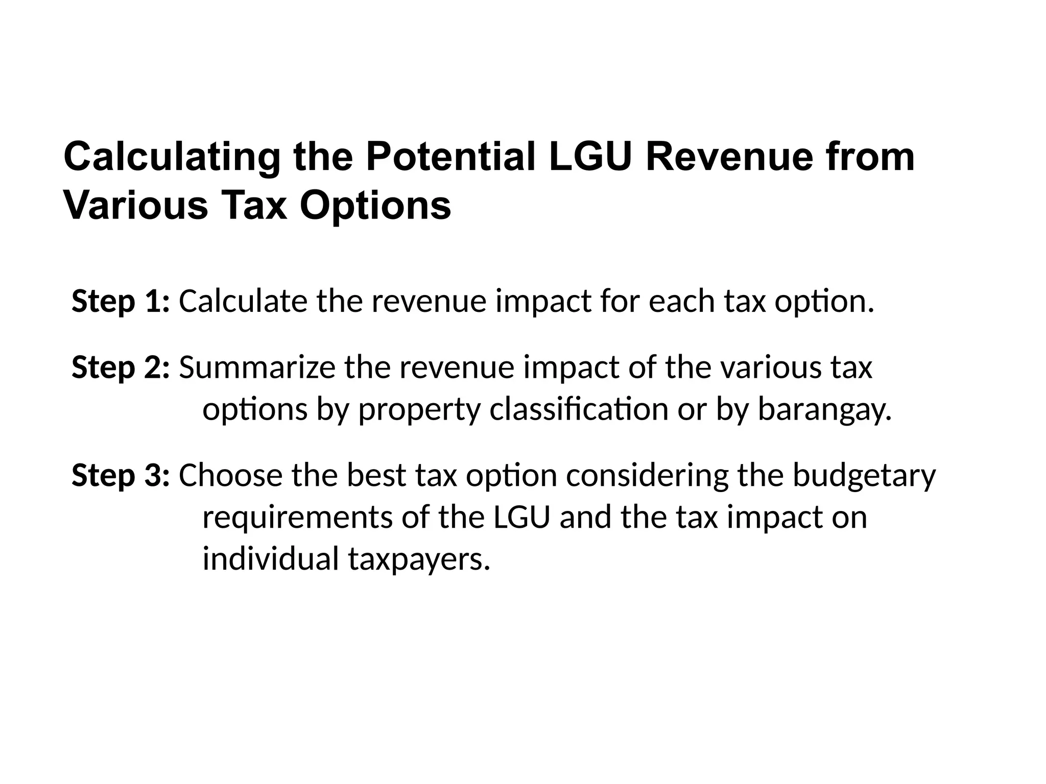 Calculating the Potential LGU Revenue from
Various Tax Options
Step 1: Calculate the revenue impact for each tax option.
Step 2: Summarize the revenue impact of the various tax
options by property classification or by barangay.
Step 3: Choose the best tax option considering the budgetary
requirements of the LGU and the tax impact on
individual taxpayers.
 