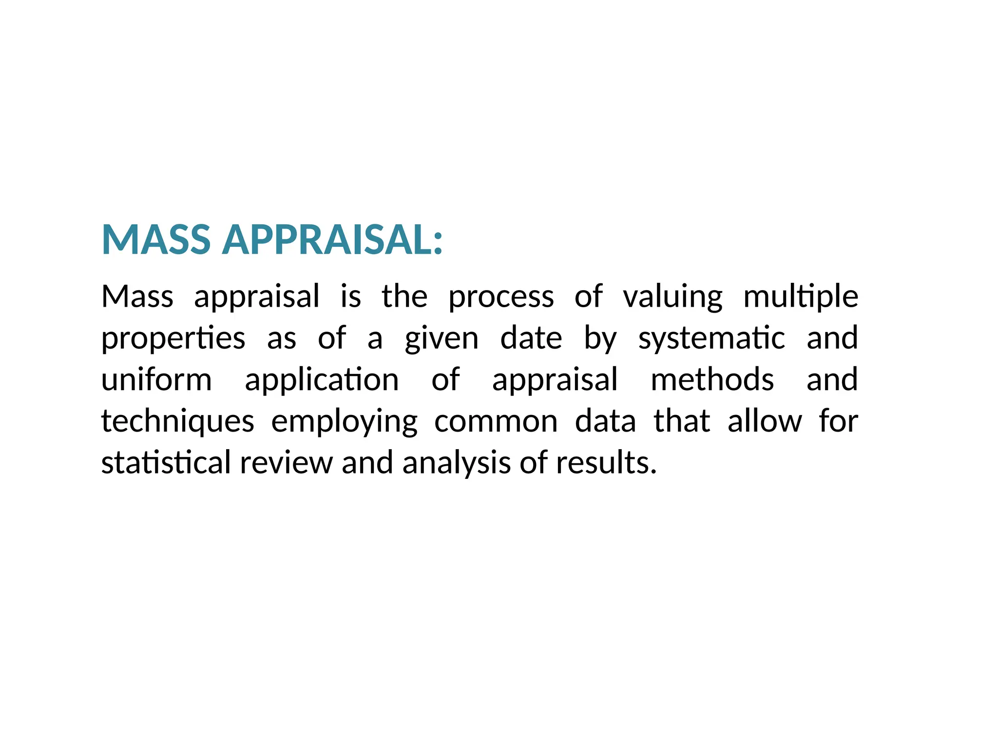 MASS APPRAISAL:
Mass appraisal is the process of valuing multiple
properties as of a given date by systematic and
uniform application of appraisal methods and
techniques employing common data that allow for
statistical review and analysis of results.
 