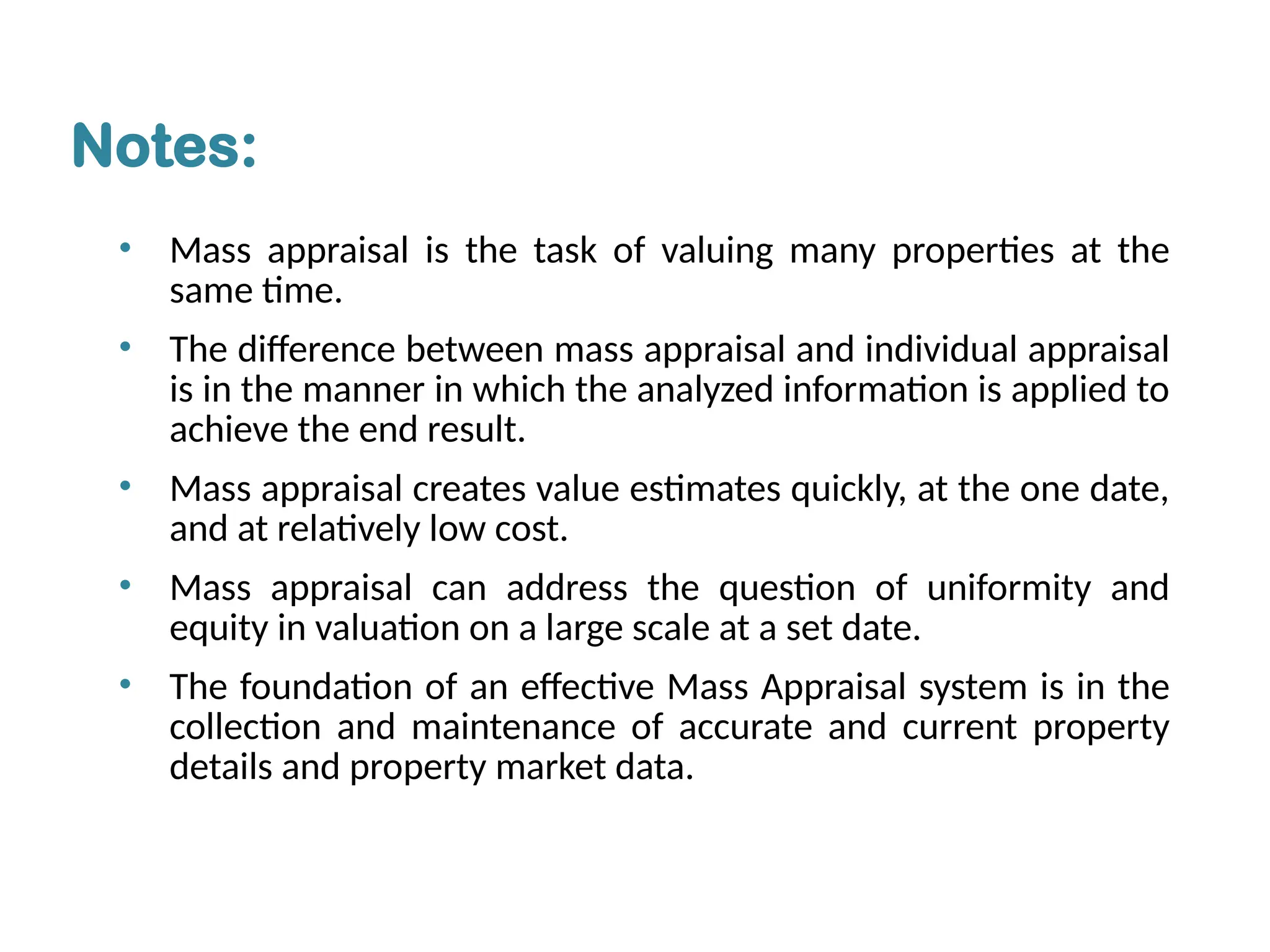• Mass appraisal is the task of valuing many properties at the
same time.
• The difference between mass appraisal and individual appraisal
is in the manner in which the analyzed information is applied to
achieve the end result.
• Mass appraisal creates value estimates quickly, at the one date,
and at relatively low cost.
• Mass appraisal can address the question of uniformity and
equity in valuation on a large scale at a set date.
• The foundation of an effective Mass Appraisal system is in the
collection and maintenance of accurate and current property
details and property market data.
Notes:
 