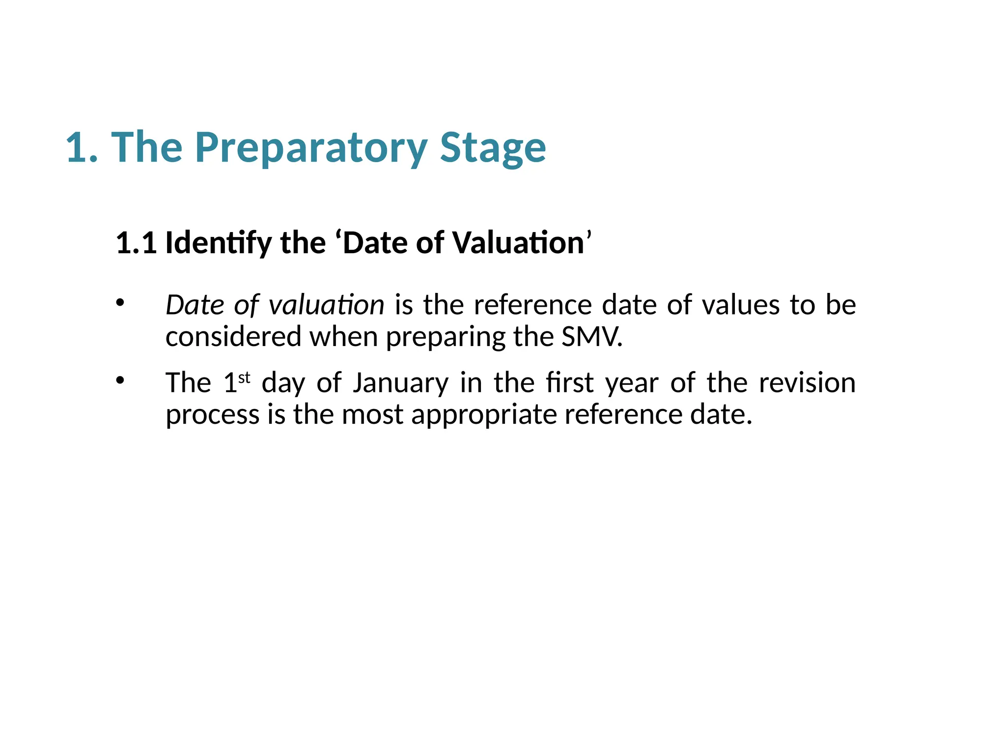 1.1 Identify the ‘Date of Valuation’
• Date of valuation is the reference date of values to be
considered when preparing the SMV.
• The 1st
day of January in the first year of the revision
process is the most appropriate reference date.
1. The Preparatory Stage
 