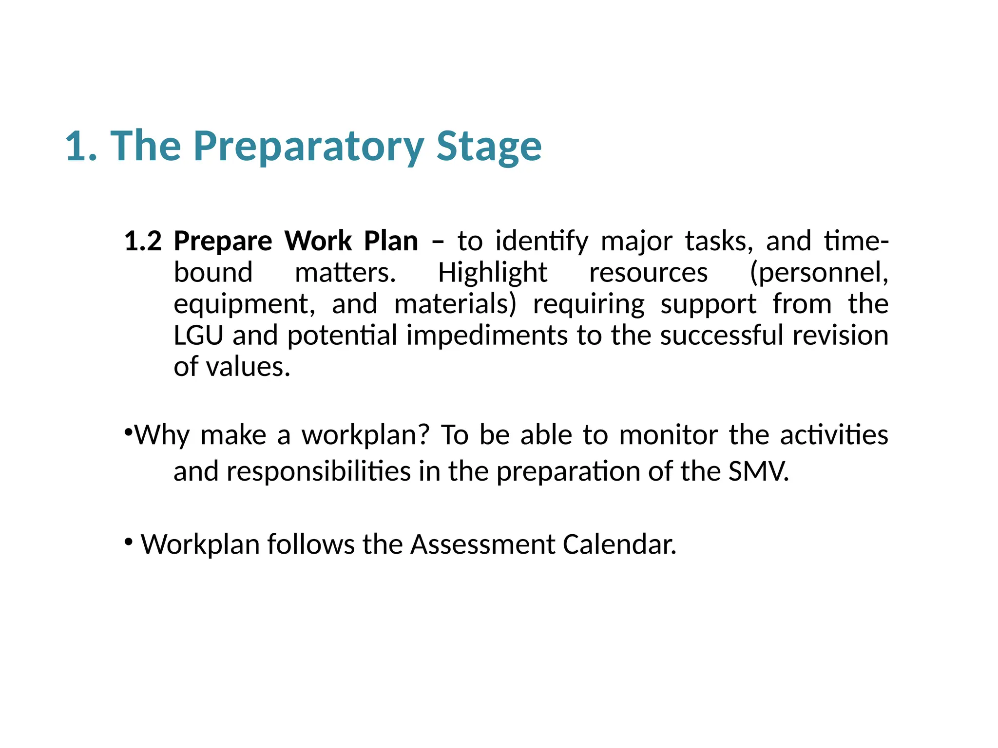 1.2 Prepare Work Plan – to identify major tasks, and time-
bound matters. Highlight resources (personnel,
equipment, and materials) requiring support from the
LGU and potential impediments to the successful revision
of values.
•Why make a workplan? To be able to monitor the activities
and responsibilities in the preparation of the SMV.
• Workplan follows the Assessment Calendar.
1. The Preparatory Stage
 
