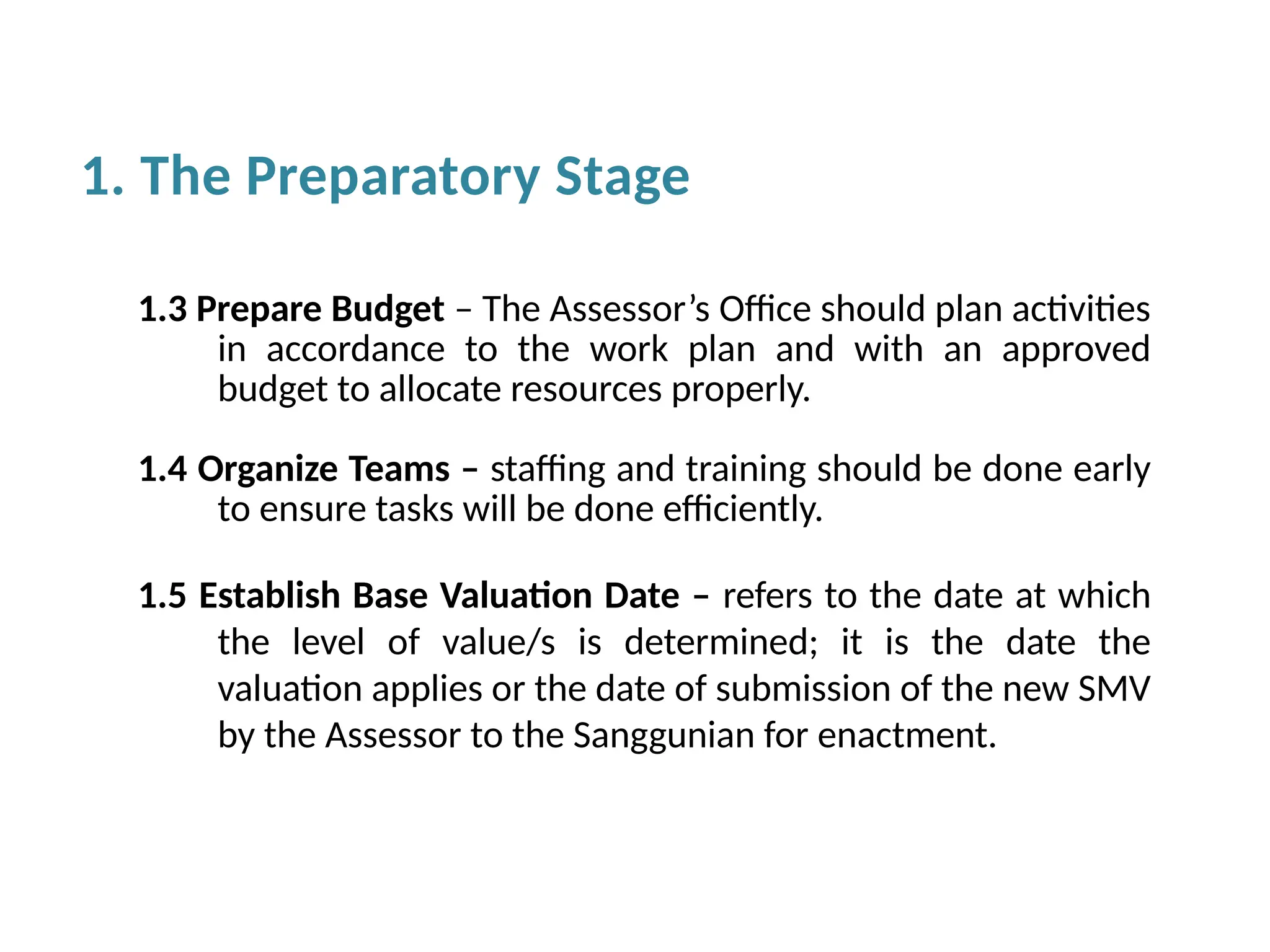1.3 Prepare Budget – The Assessor’s Office should plan activities
in accordance to the work plan and with an approved
budget to allocate resources properly.
1.4 Organize Teams – staffing and training should be done early
to ensure tasks will be done efficiently.
1.5 Establish Base Valuation Date – refers to the date at which
the level of value/s is determined; it is the date the
valuation applies or the date of submission of the new SMV
by the Assessor to the Sanggunian for enactment.
1. The Preparatory Stage
 