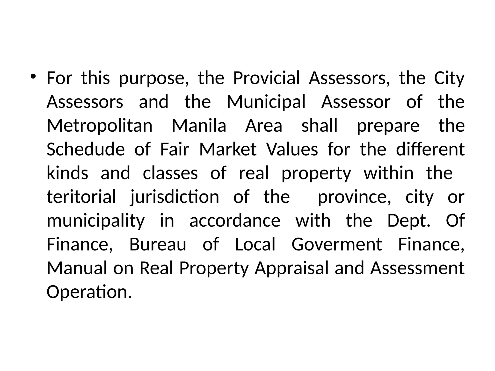 • For this purpose, the Provicial Assessors, the City
Assessors and the Municipal Assessor of the
Metropolitan Manila Area shall prepare the
Schedude of Fair Market Values for the different
kinds and classes of real property within the
teritorial jurisdiction of the province, city or
municipality in accordance with the Dept. Of
Finance, Bureau of Local Goverment Finance,
Manual on Real Property Appraisal and Assessment
Operation.
 