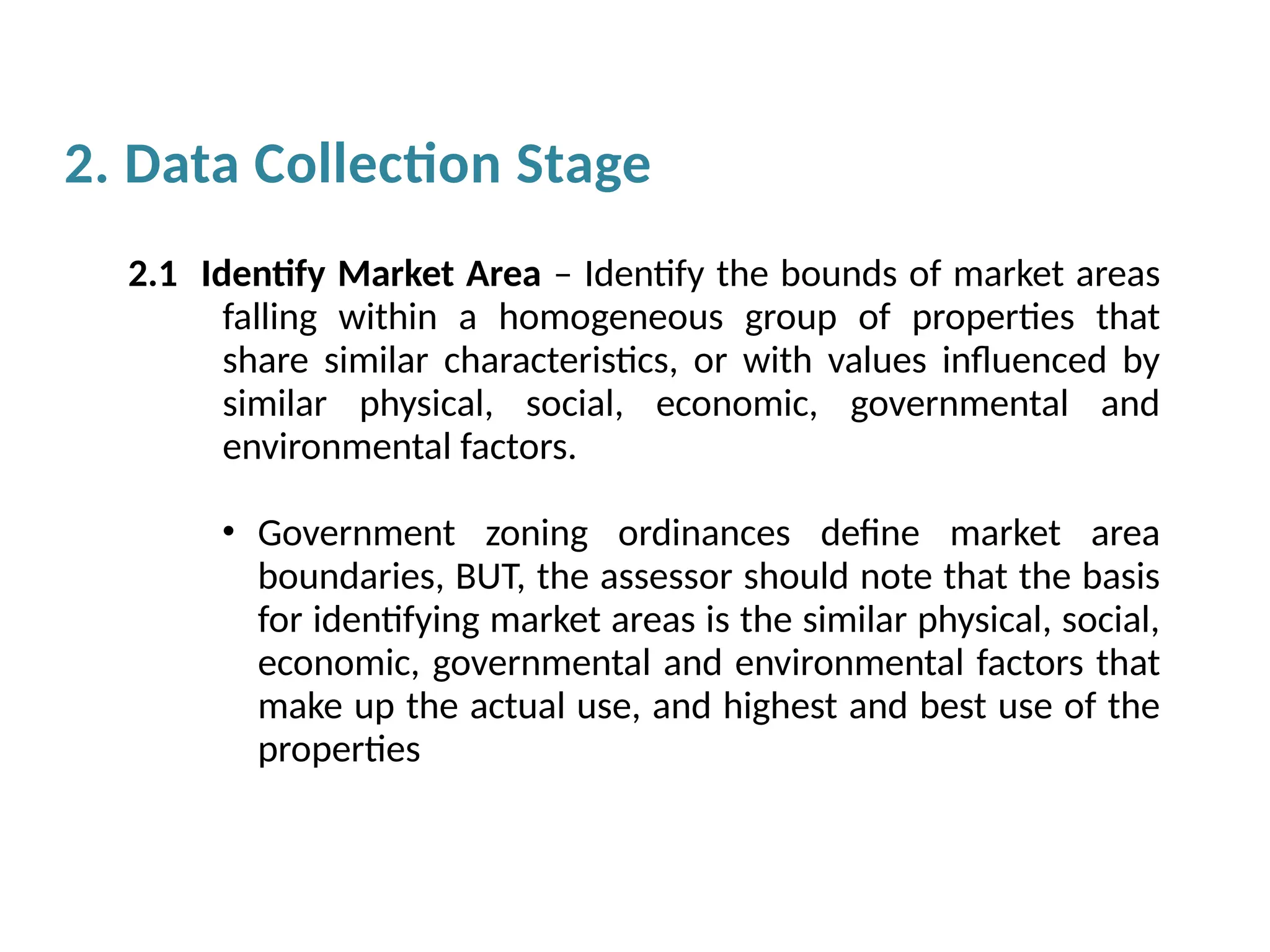 2. Data Collection Stage
2.1 Identify Market Area – Identify the bounds of market areas
falling within a homogeneous group of properties that
share similar characteristics, or with values influenced by
similar physical, social, economic, governmental and
environmental factors.
• Government zoning ordinances define market area
boundaries, BUT, the assessor should note that the basis
for identifying market areas is the similar physical, social,
economic, governmental and environmental factors that
make up the actual use, and highest and best use of the
properties
 