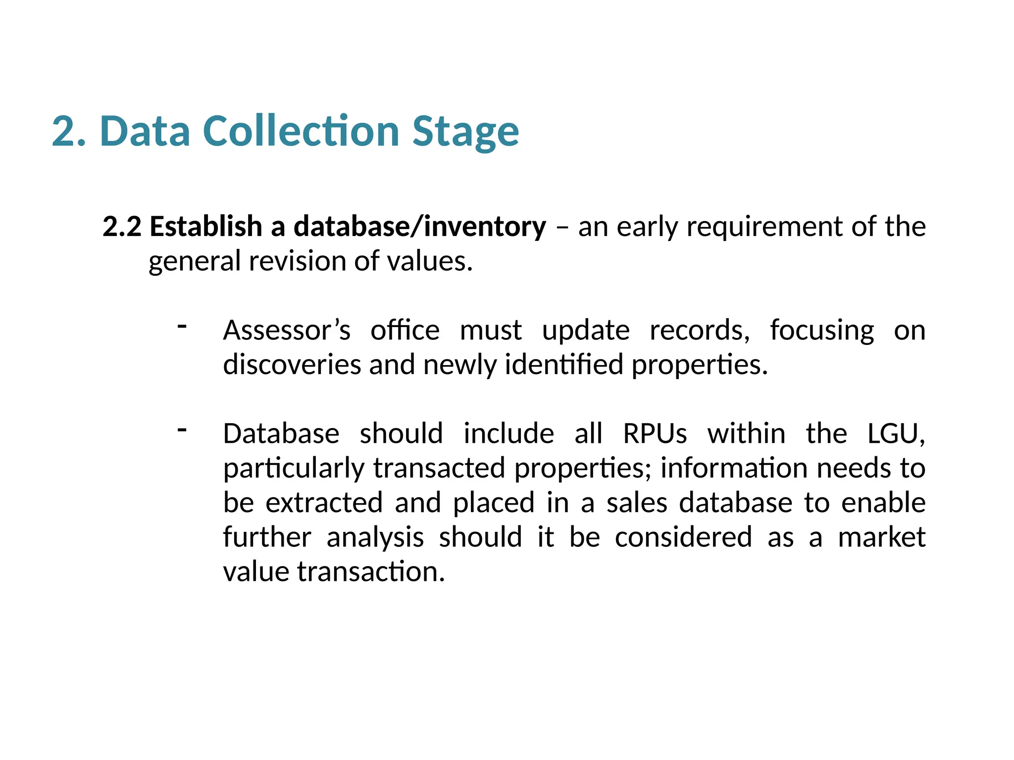 2.2 Establish a database/inventory – an early requirement of the
general revision of values.
- Assessor’s office must update records, focusing on
discoveries and newly identified properties.
- Database should include all RPUs within the LGU,
particularly transacted properties; information needs to
be extracted and placed in a sales database to enable
further analysis should it be considered as a market
value transaction.
2. Data Collection Stage
 