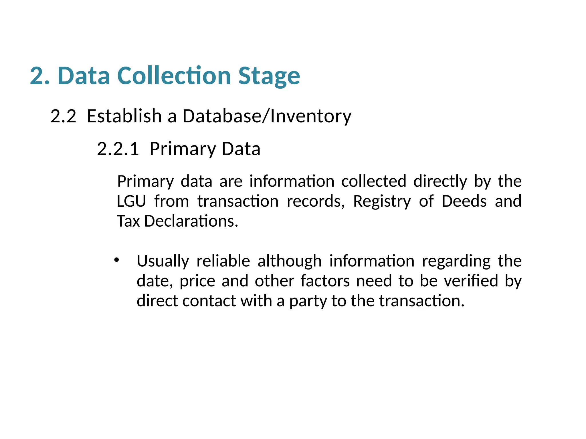 Primary data are information collected directly by the
LGU from transaction records, Registry of Deeds and
Tax Declarations.
• Usually reliable although information regarding the
date, price and other factors need to be verified by
direct contact with a party to the transaction.
2.2 Establish a Database/Inventory
2.2.1 Primary Data
2. Data Collection Stage
 