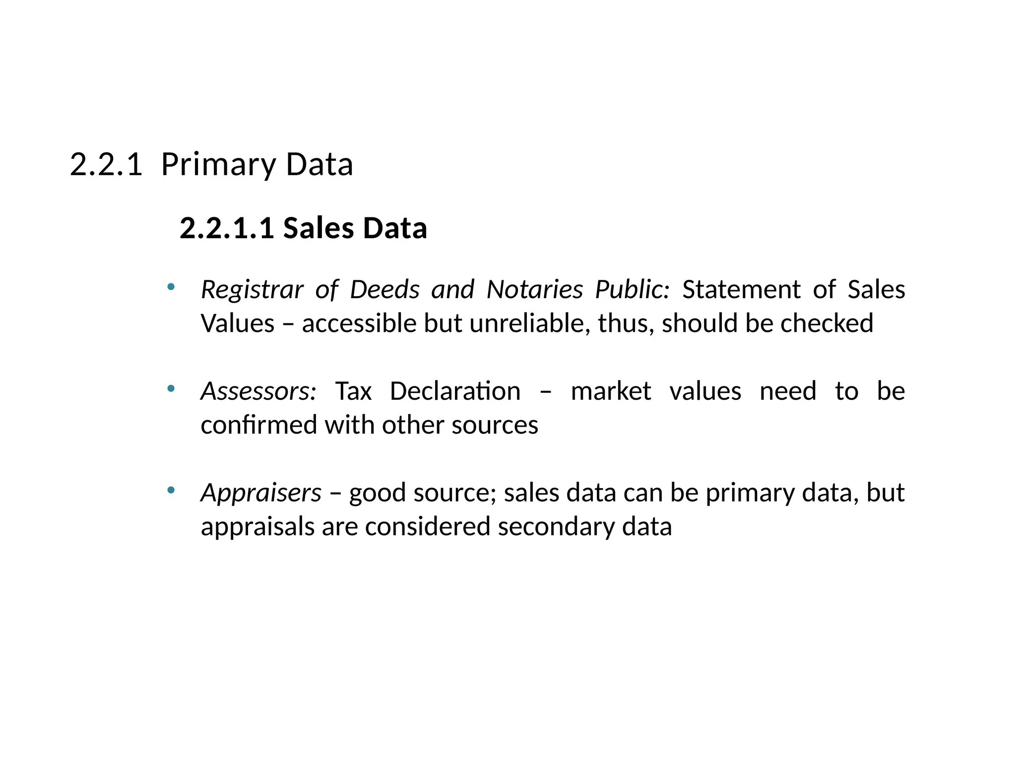 • Registrar of Deeds and Notaries Public: Statement of Sales
Values – accessible but unreliable, thus, should be checked
• Assessors: Tax Declaration – market values need to be
confirmed with other sources
• Appraisers – good source; sales data can be primary data, but
appraisals are considered secondary data
2.2.1 Primary Data
2.2.1.1 Sales Data
 