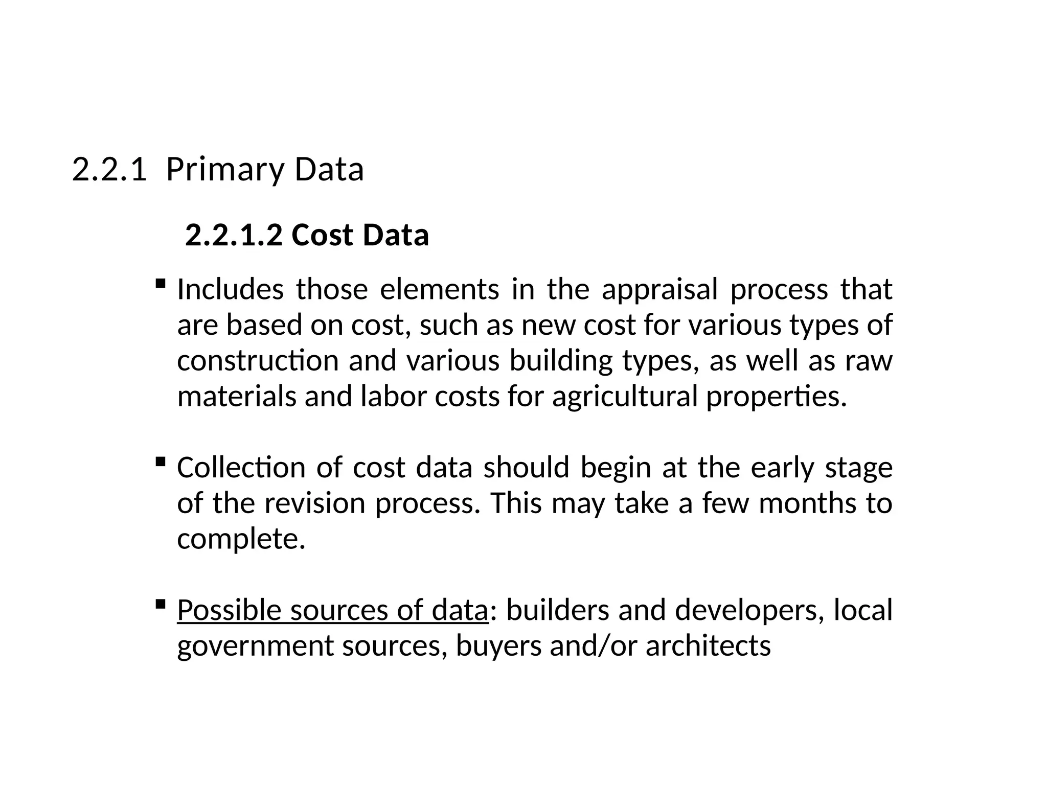  Includes those elements in the appraisal process that
are based on cost, such as new cost for various types of
construction and various building types, as well as raw
materials and labor costs for agricultural properties.
 Collection of cost data should begin at the early stage
of the revision process. This may take a few months to
complete.
 Possible sources of data: builders and developers, local
government sources, buyers and/or architects
2.2.1 Primary Data
2.2.1.2 Cost Data
 
