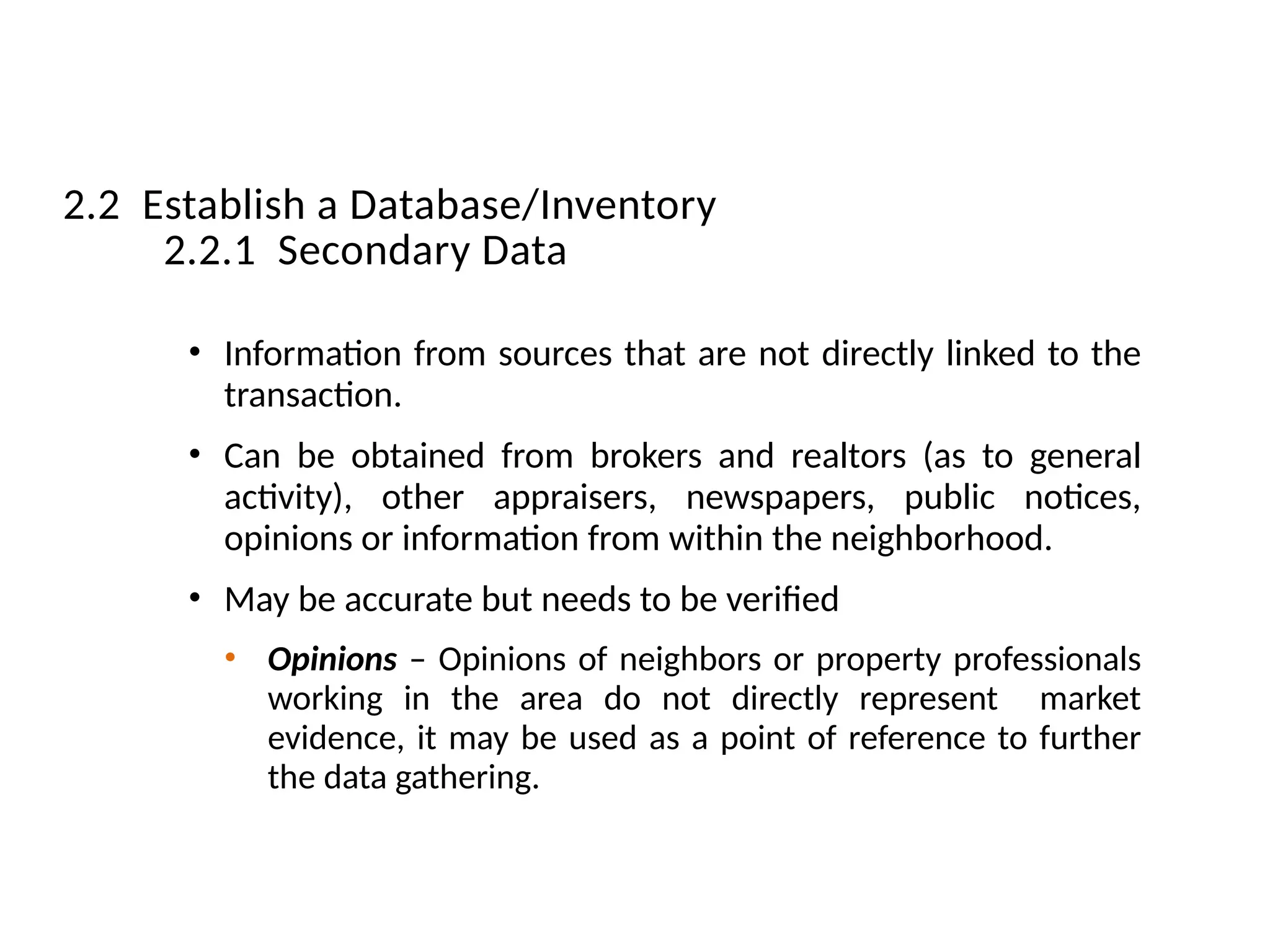 • Information from sources that are not directly linked to the
transaction.
• Can be obtained from brokers and realtors (as to general
activity), other appraisers, newspapers, public notices,
opinions or information from within the neighborhood.
• May be accurate but needs to be verified
• Opinions – Opinions of neighbors or property professionals
working in the area do not directly represent market
evidence, it may be used as a point of reference to further
the data gathering.
2.2 Establish a Database/Inventory
2.2.1 Secondary Data
 