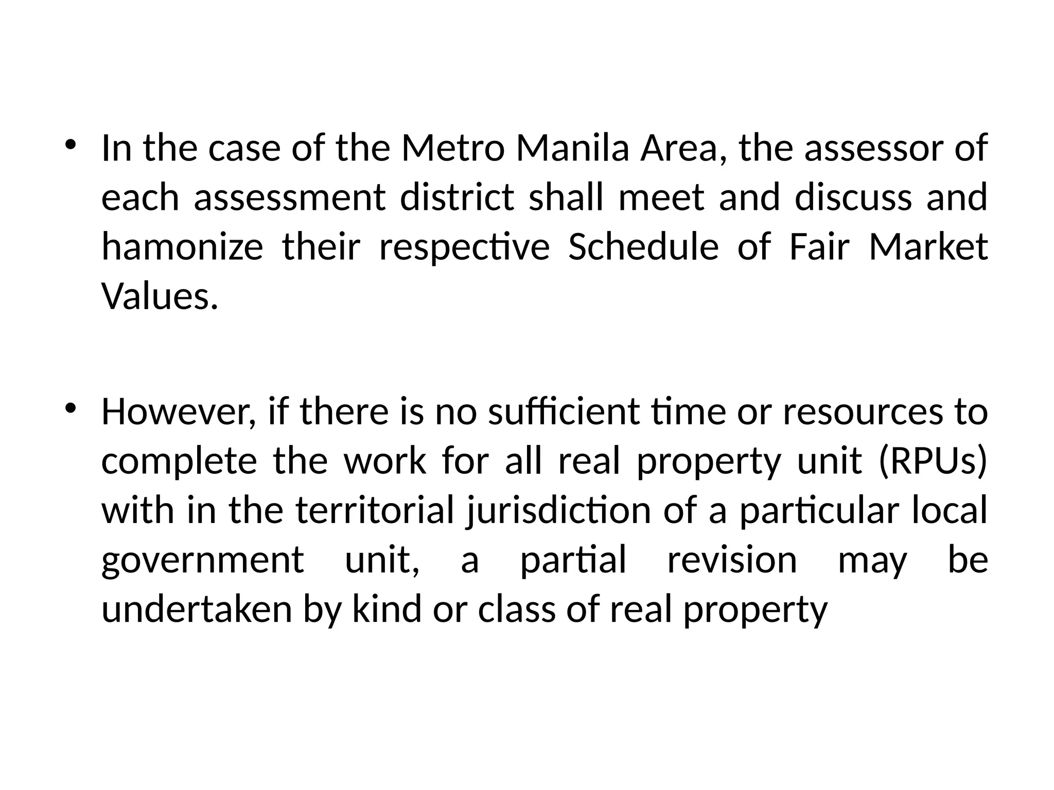 • In the case of the Metro Manila Area, the assessor of
each assessment district shall meet and discuss and
hamonize their respective Schedule of Fair Market
Values.
• However, if there is no sufficient time or resources to
complete the work for all real property unit (RPUs)
with in the territorial jurisdiction of a particular local
government unit, a partial revision may be
undertaken by kind or class of real property
 