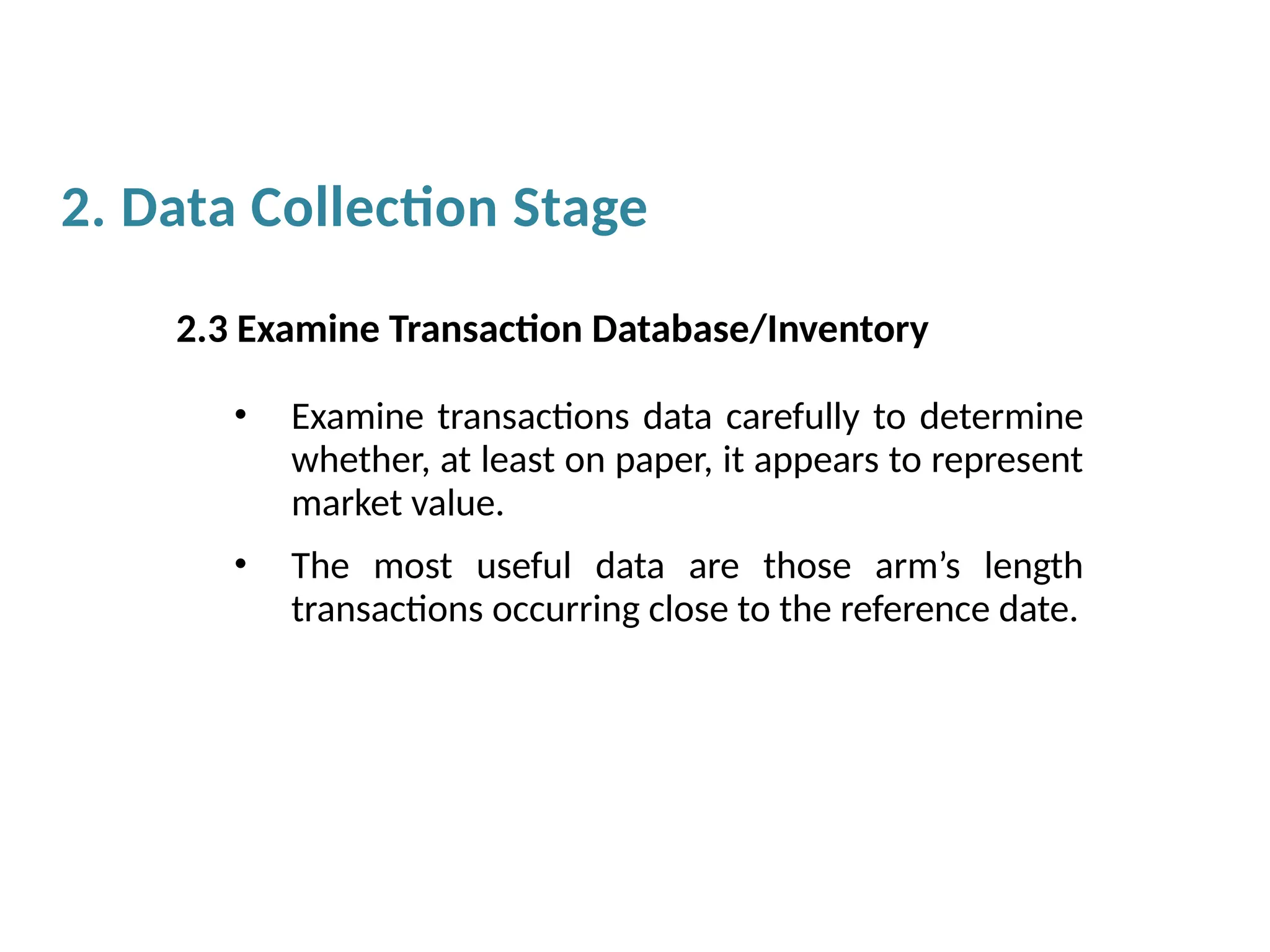 2.3 Examine Transaction Database/Inventory
• Examine transactions data carefully to determine
whether, at least on paper, it appears to represent
market value.
• The most useful data are those arm’s length
transactions occurring close to the reference date.
2. Data Collection Stage
 