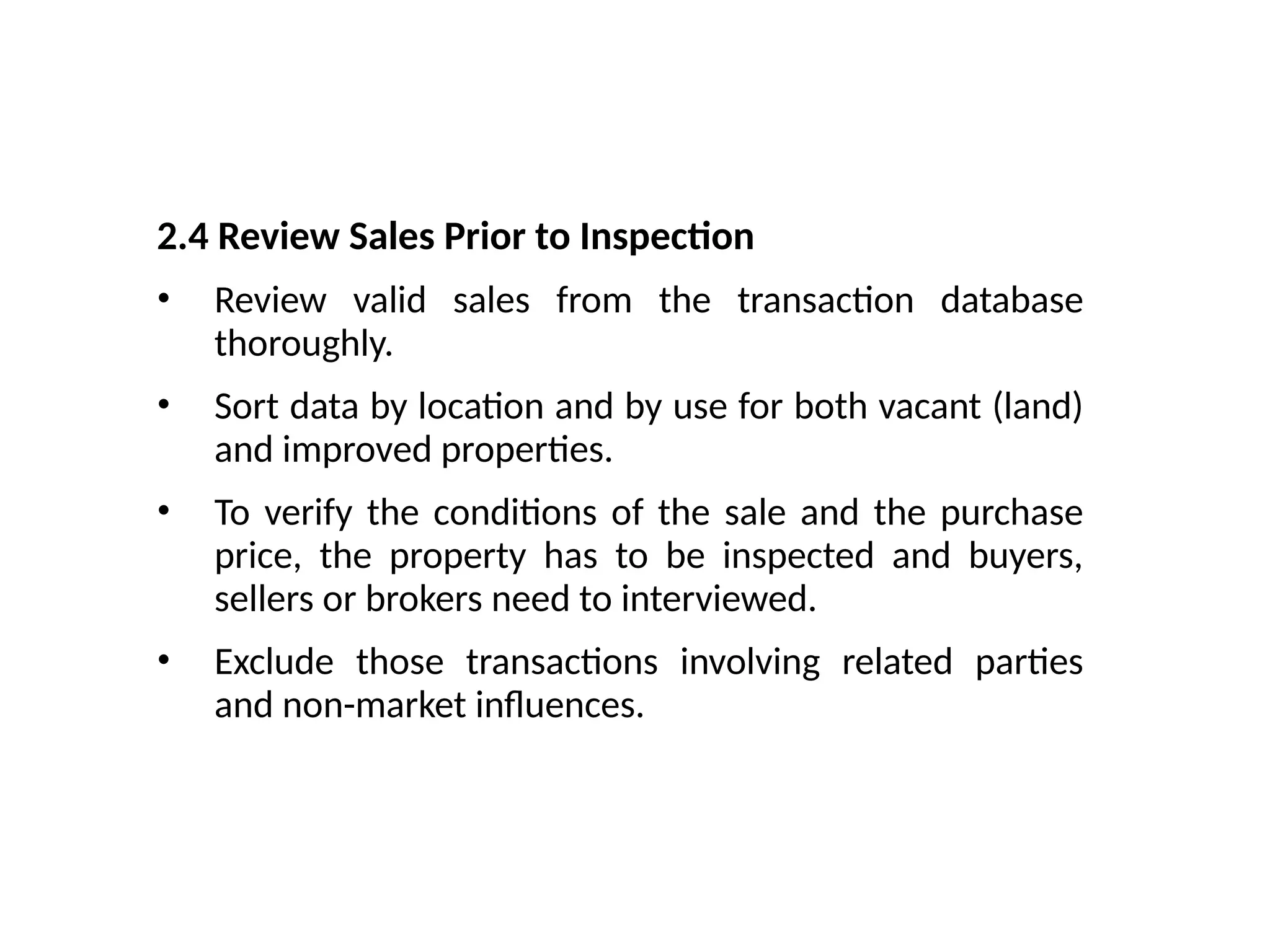 2.4 Review Sales Prior to Inspection
• Review valid sales from the transaction database
thoroughly.
• Sort data by location and by use for both vacant (land)
and improved properties.
• To verify the conditions of the sale and the purchase
price, the property has to be inspected and buyers,
sellers or brokers need to interviewed.
• Exclude those transactions involving related parties
and non-market influences.
 
