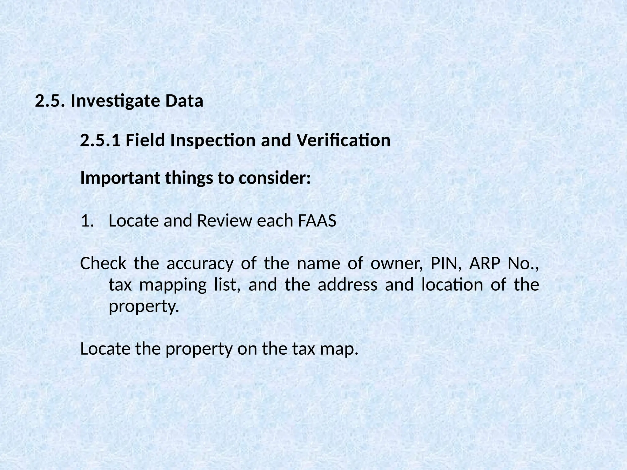 Important things to consider:
1. Locate and Review each FAAS
Check the accuracy of the name of owner, PIN, ARP No.,
tax mapping list, and the address and location of the
property.
Locate the property on the tax map.
2.5. Investigate Data
2.5.1 Field Inspection and Verification
 