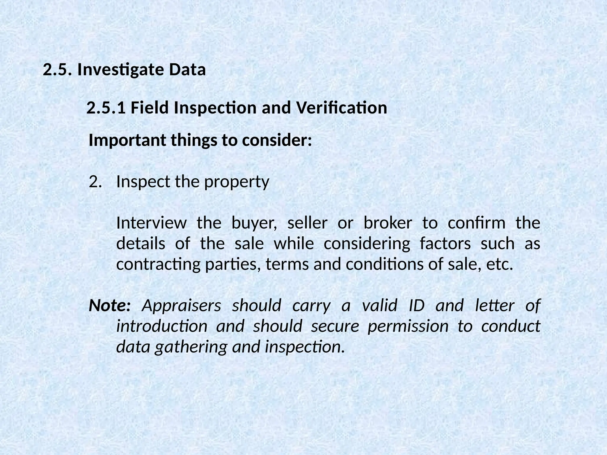 Important things to consider:
2. Inspect the property
Interview the buyer, seller or broker to confirm the
details of the sale while considering factors such as
contracting parties, terms and conditions of sale, etc.
Note: Appraisers should carry a valid ID and letter of
introduction and should secure permission to conduct
data gathering and inspection.
2.5. Investigate Data
2.5.1 Field Inspection and Verification
 