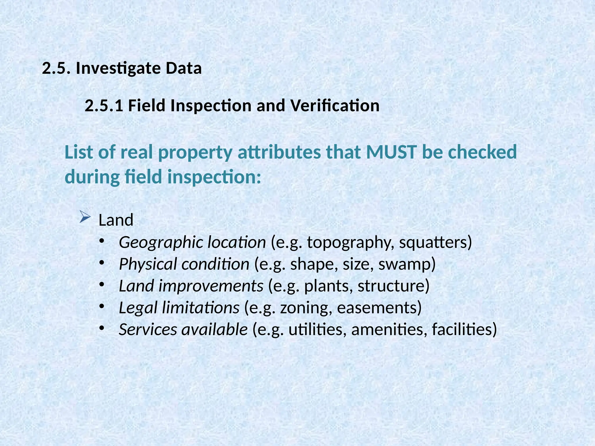  Land
• Geographic location (e.g. topography, squatters)
• Physical condition (e.g. shape, size, swamp)
• Land improvements (e.g. plants, structure)
• Legal limitations (e.g. zoning, easements)
• Services available (e.g. utilities, amenities, facilities)
List of real property attributes that MUST be checked
during field inspection:
2.5. Investigate Data
2.5.1 Field Inspection and Verification
 