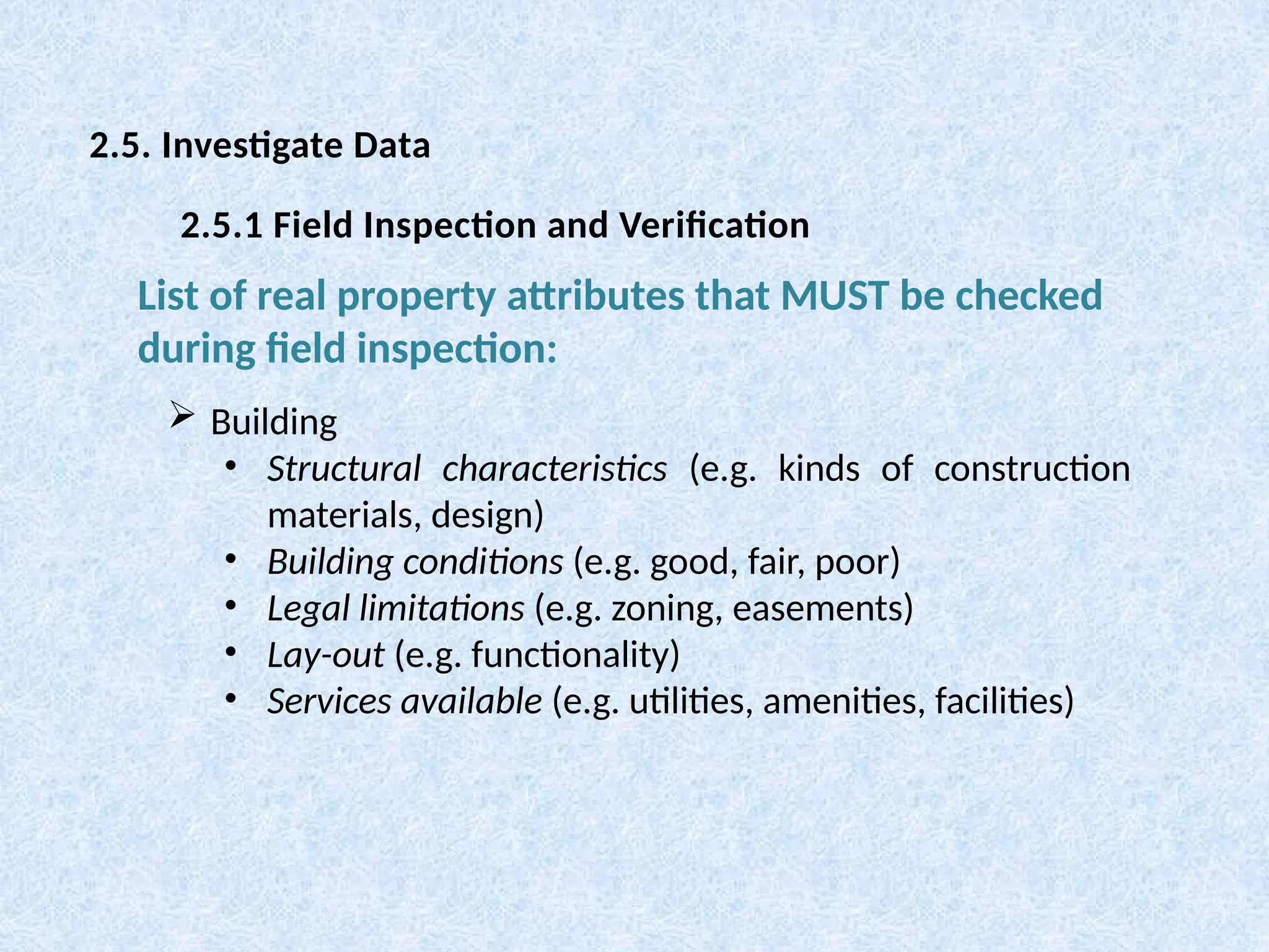  Building
• Structural characteristics (e.g. kinds of construction
materials, design)
• Building conditions (e.g. good, fair, poor)
• Legal limitations (e.g. zoning, easements)
• Lay-out (e.g. functionality)
• Services available (e.g. utilities, amenities, facilities)
List of real property attributes that MUST be checked
during field inspection:
2.5. Investigate Data
2.5.1 Field Inspection and Verification
 