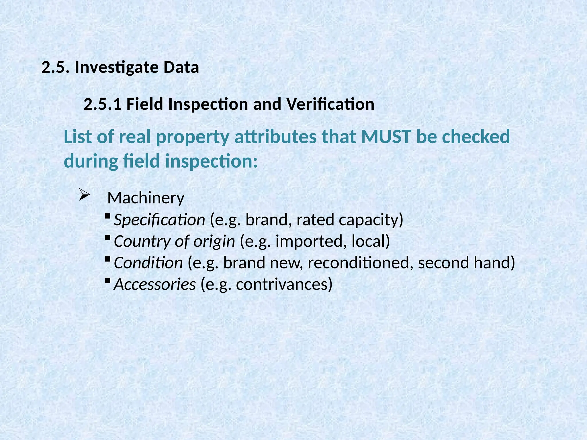  Machinery
Specification (e.g. brand, rated capacity)
Country of origin (e.g. imported, local)
Condition (e.g. brand new, reconditioned, second hand)
Accessories (e.g. contrivances)
List of real property attributes that MUST be checked
during field inspection:
2.5. Investigate Data
2.5.1 Field Inspection and Verification
 