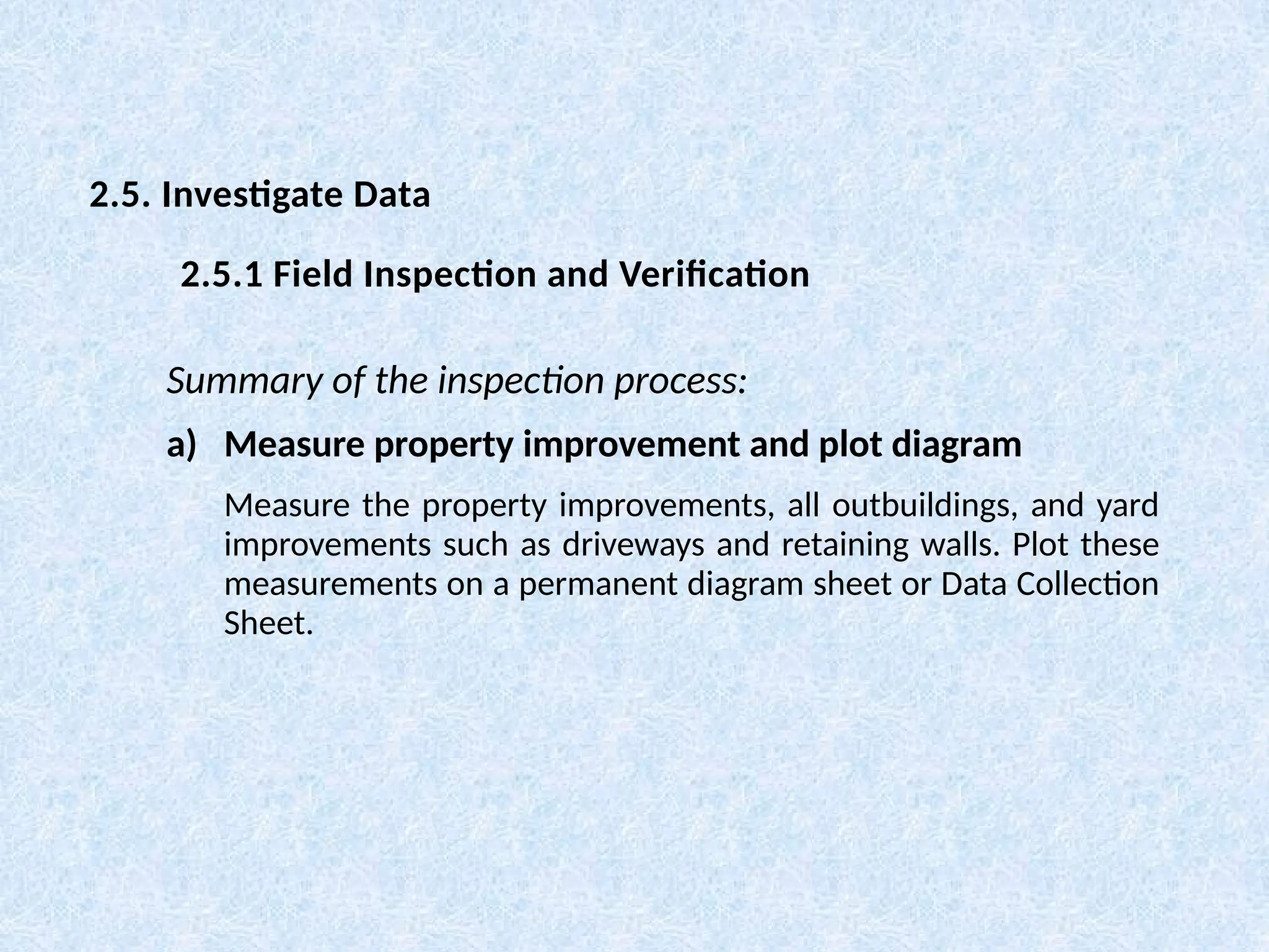 Summary of the inspection process:
a) Measure property improvement and plot diagram
Measure the property improvements, all outbuildings, and yard
improvements such as driveways and retaining walls. Plot these
measurements on a permanent diagram sheet or Data Collection
Sheet.
2.5. Investigate Data
2.5.1 Field Inspection and Verification
 