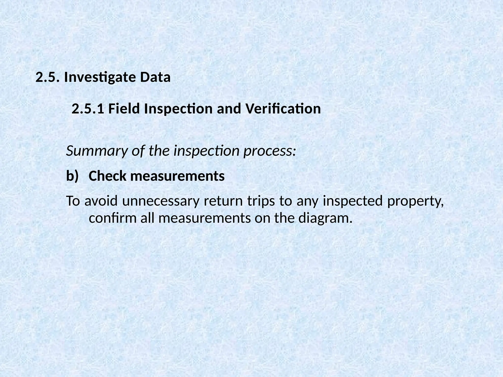Summary of the inspection process:
b) Check measurements
To avoid unnecessary return trips to any inspected property,
confirm all measurements on the diagram.
2.5. Investigate Data
2.5.1 Field Inspection and Verification
 