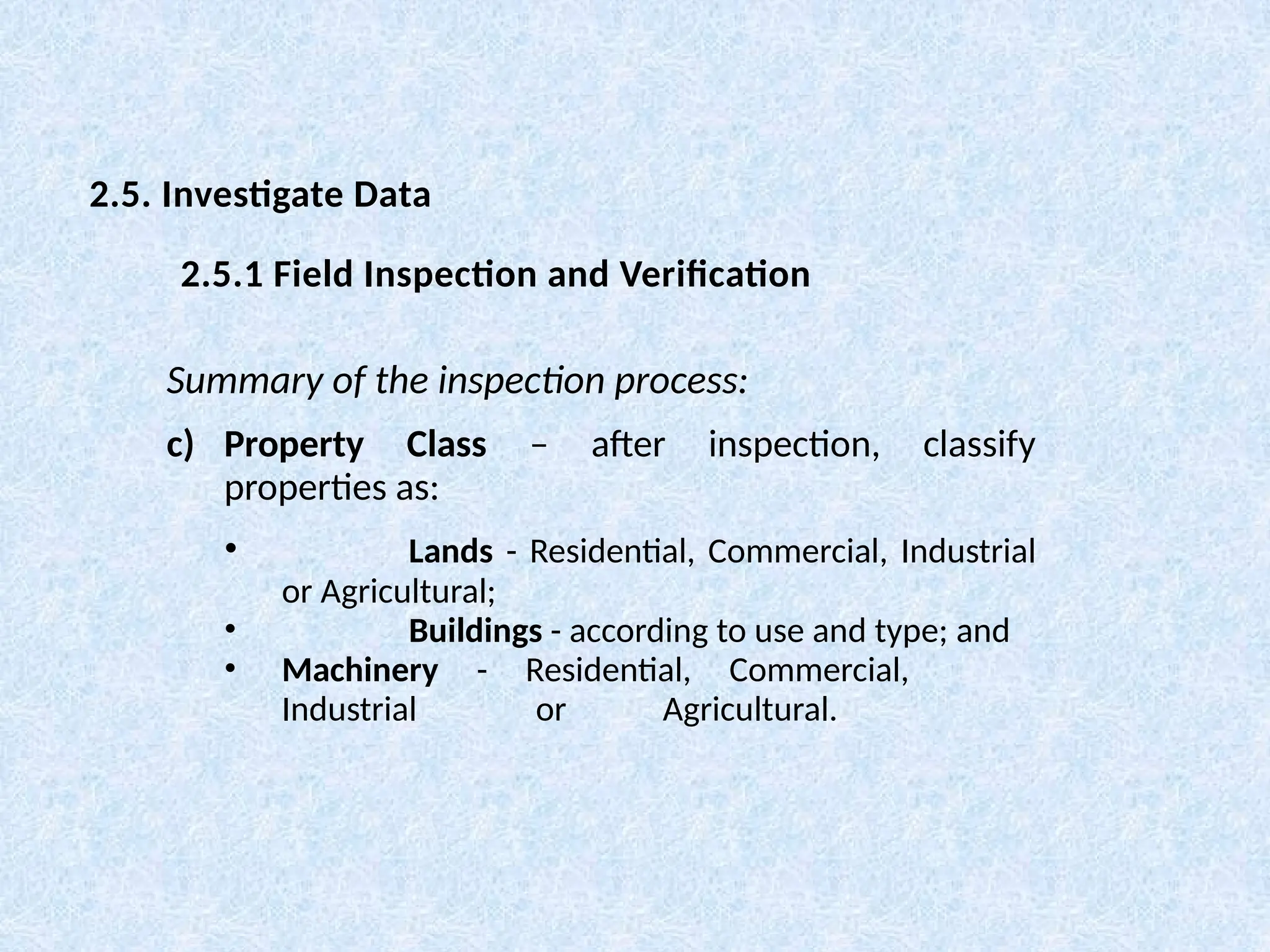 Summary of the inspection process:
c) Property Class – after inspection, classify
properties as:
• Lands - Residential, Commercial, Industrial
or Agricultural;
• Buildings - according to use and type; and
• Machinery - Residential, Commercial,
Industrial or Agricultural.
2.5. Investigate Data
2.5.1 Field Inspection and Verification
 