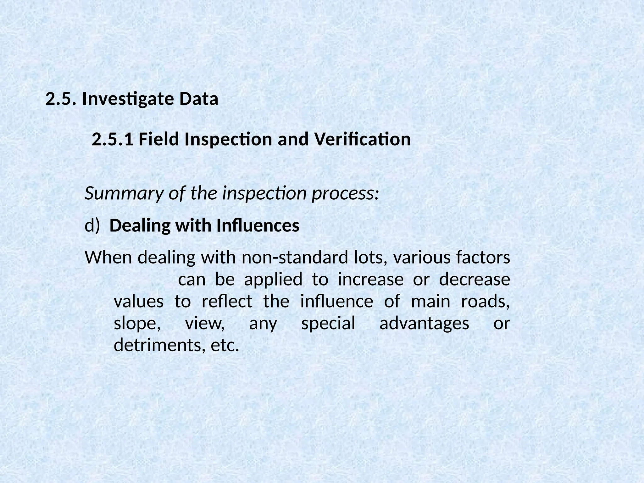 Summary of the inspection process:
d) Dealing with Influences
When dealing with non-standard lots, various factors
can be applied to increase or decrease
values to reflect the influence of main roads,
slope, view, any special advantages or
detriments, etc.
2.5. Investigate Data
2.5.1 Field Inspection and Verification
 