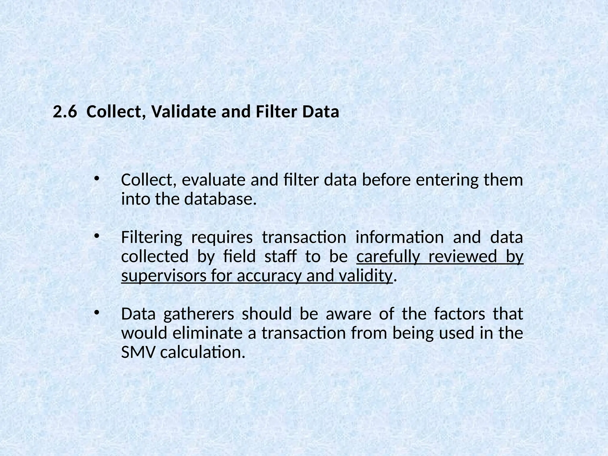 • Collect, evaluate and filter data before entering them
into the database.
• Filtering requires transaction information and data
collected by field staff to be carefully reviewed by
supervisors for accuracy and validity.
• Data gatherers should be aware of the factors that
would eliminate a transaction from being used in the
SMV calculation.
2.6 Collect, Validate and Filter Data
 