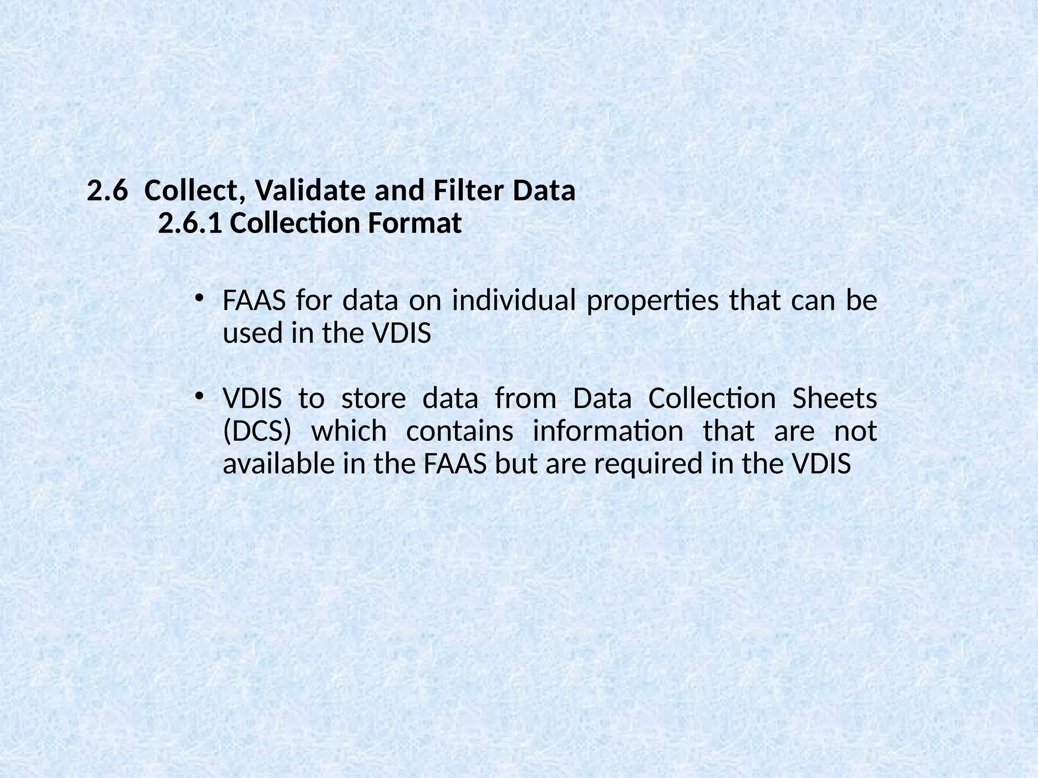 • FAAS for data on individual properties that can be
used in the VDIS
• VDIS to store data from Data Collection Sheets
(DCS) which contains information that are not
available in the FAAS but are required in the VDIS
2.6 Collect, Validate and Filter Data
2.6.1 Collection Format
 