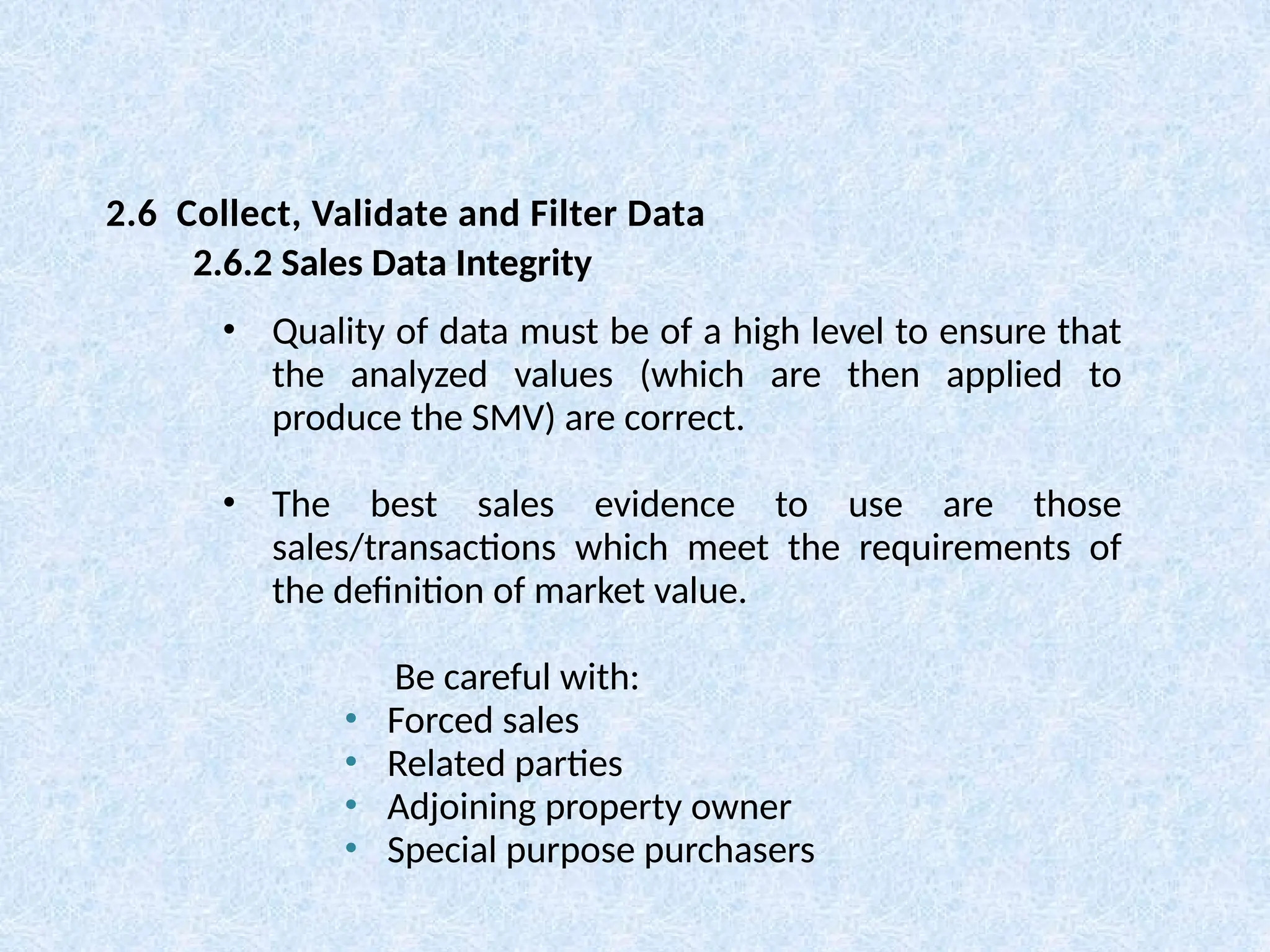 • Quality of data must be of a high level to ensure that
the analyzed values (which are then applied to
produce the SMV) are correct.
• The best sales evidence to use are those
sales/transactions which meet the requirements of
the definition of market value.
Be careful with:
• Forced sales
• Related parties
• Adjoining property owner
• Special purpose purchasers
2.6 Collect, Validate and Filter Data
2.6.2 Sales Data Integrity
 