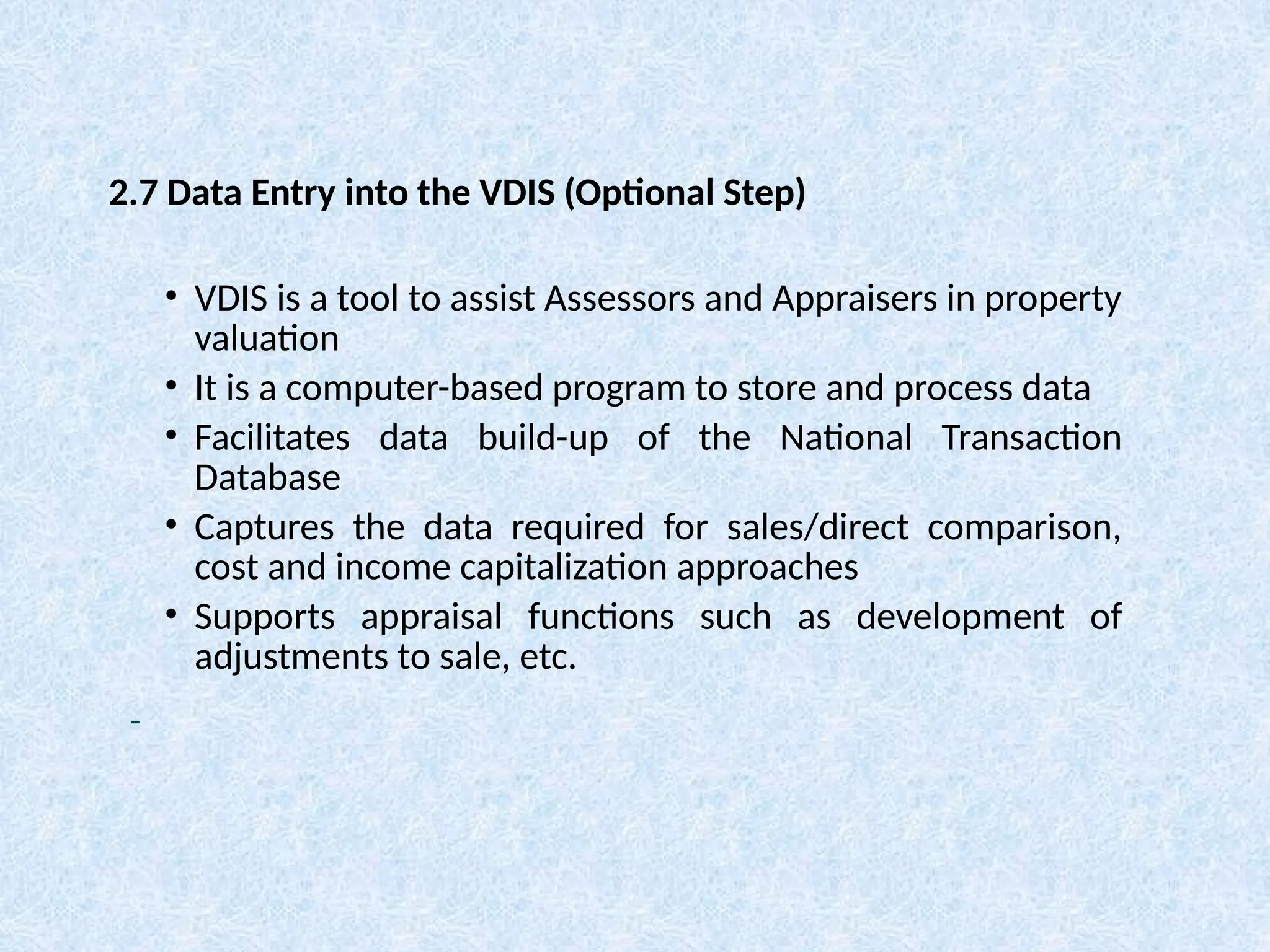 • VDIS is a tool to assist Assessors and Appraisers in property
valuation
• It is a computer-based program to store and process data
• Facilitates data build-up of the National Transaction
Database
• Captures the data required for sales/direct comparison,
cost and income capitalization approaches
• Supports appraisal functions such as development of
adjustments to sale, etc.
2.7 Data Entry into the VDIS (Optional Step)
 