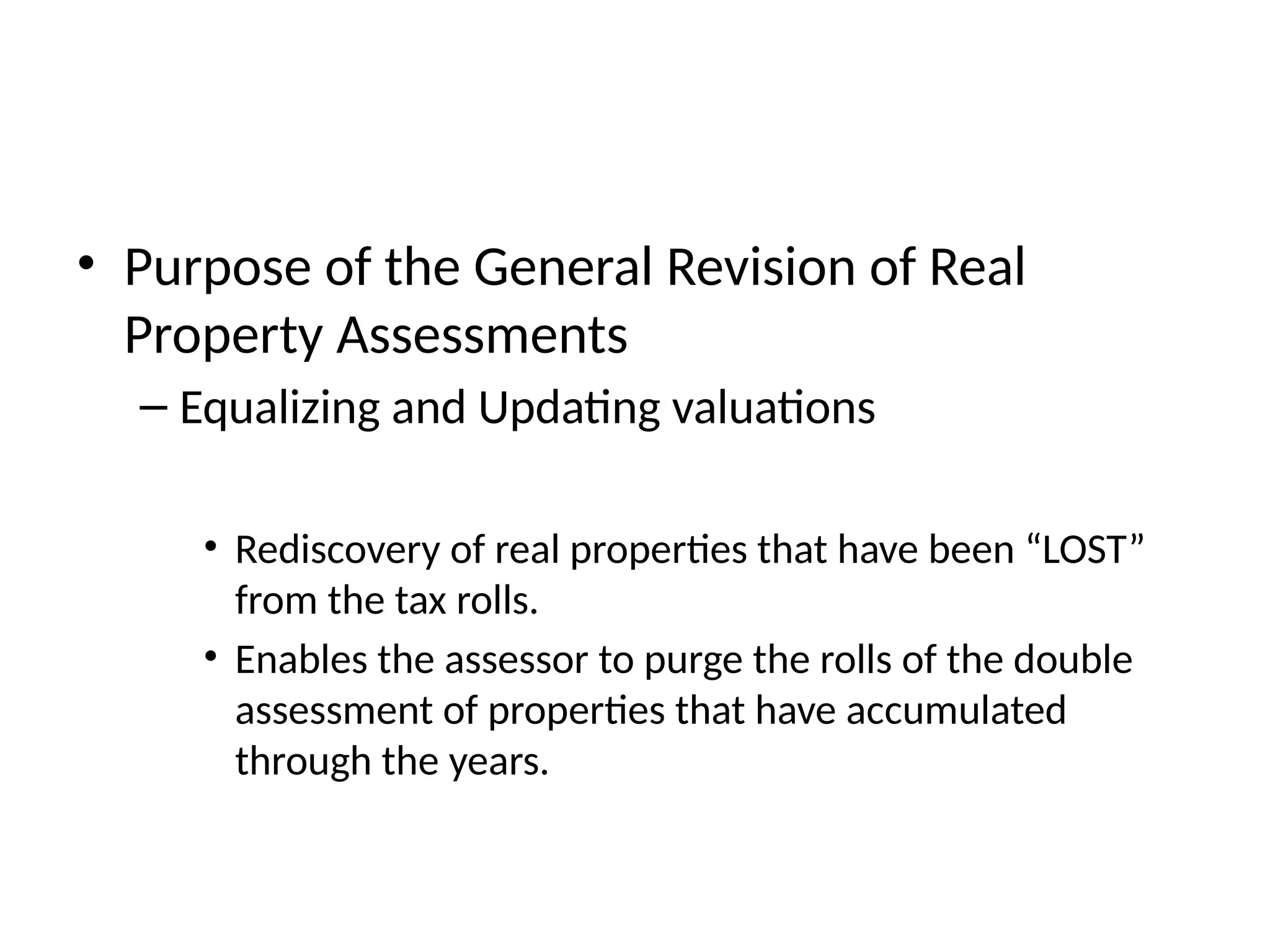 • Purpose of the General Revision of Real
Property Assessments
– Equalizing and Updating valuations
• Rediscovery of real properties that have been “LOST”
from the tax rolls.
• Enables the assessor to purge the rolls of the double
assessment of properties that have accumulated
through the years.
 