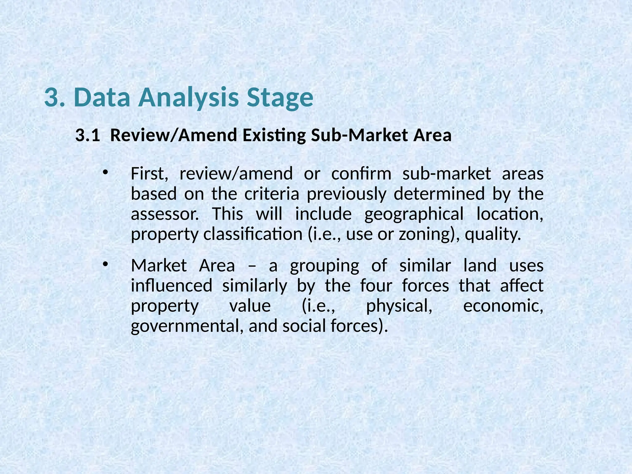 • First, review/amend or confirm sub-market areas
based on the criteria previously determined by the
assessor. This will include geographical location,
property classification (i.e., use or zoning), quality.
• Market Area – a grouping of similar land uses
influenced similarly by the four forces that affect
property value (i.e., physical, economic,
governmental, and social forces).
3. Data Analysis Stage
3.1 Review/Amend Existing Sub-Market Area
 