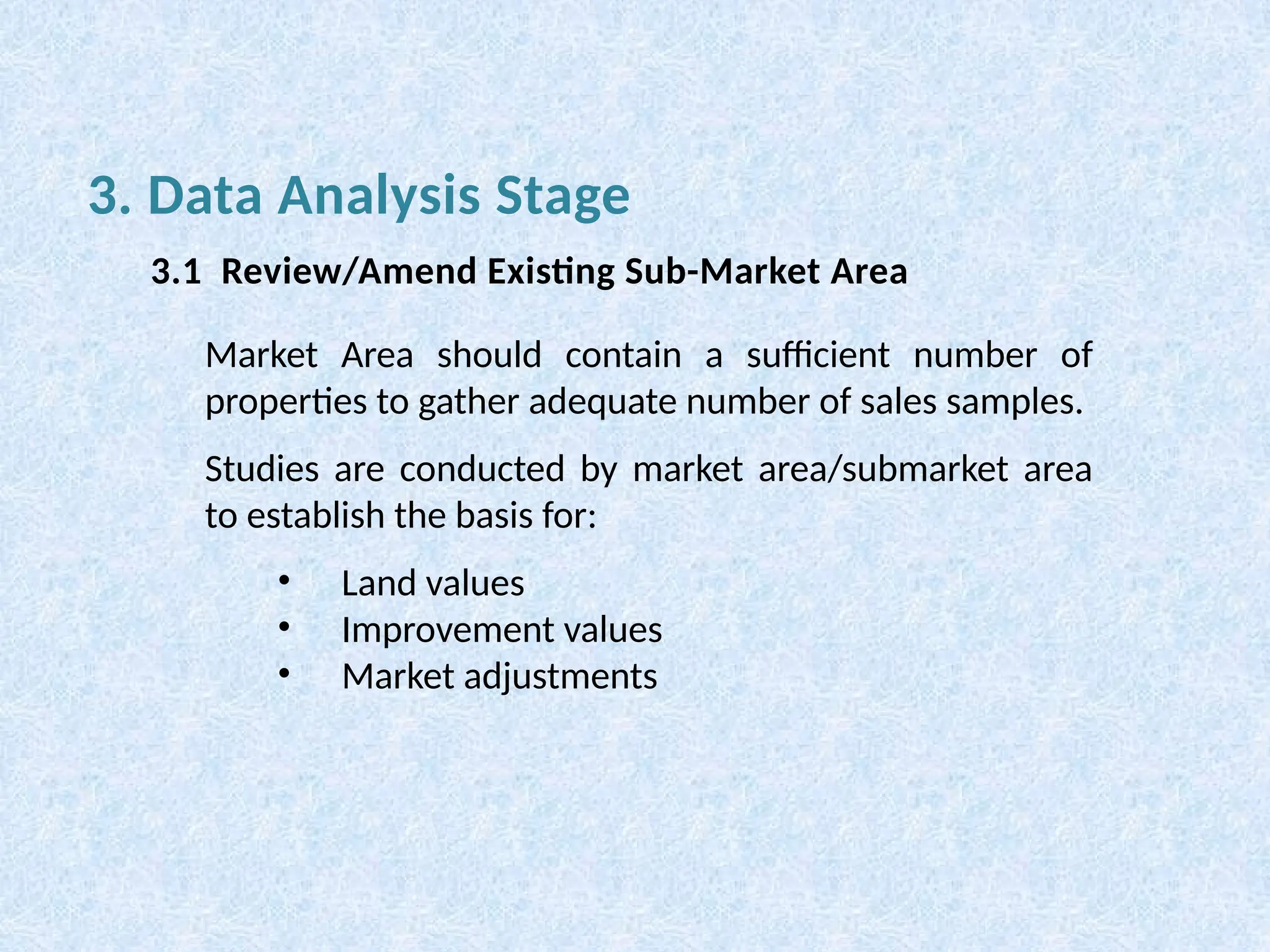 Market Area should contain a sufficient number of
properties to gather adequate number of sales samples.
Studies are conducted by market area/submarket area
to establish the basis for:
• Land values
• Improvement values
• Market adjustments
3. Data Analysis Stage
3.1 Review/Amend Existing Sub-Market Area
 