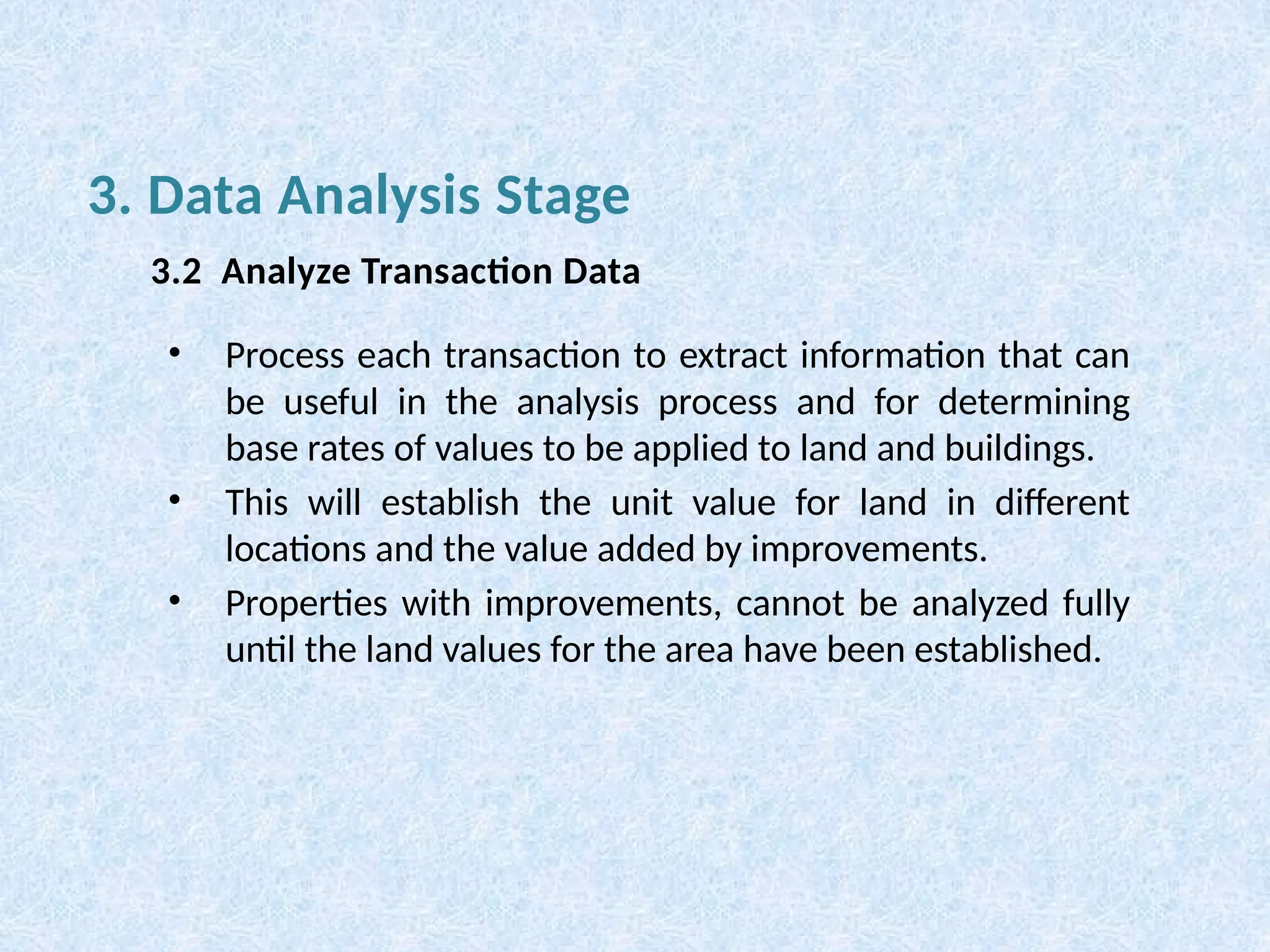 • Process each transaction to extract information that can
be useful in the analysis process and for determining
base rates of values to be applied to land and buildings.
• This will establish the unit value for land in different
locations and the value added by improvements.
• Properties with improvements, cannot be analyzed fully
until the land values for the area have been established.
3. Data Analysis Stage
3.2 Analyze Transaction Data
 