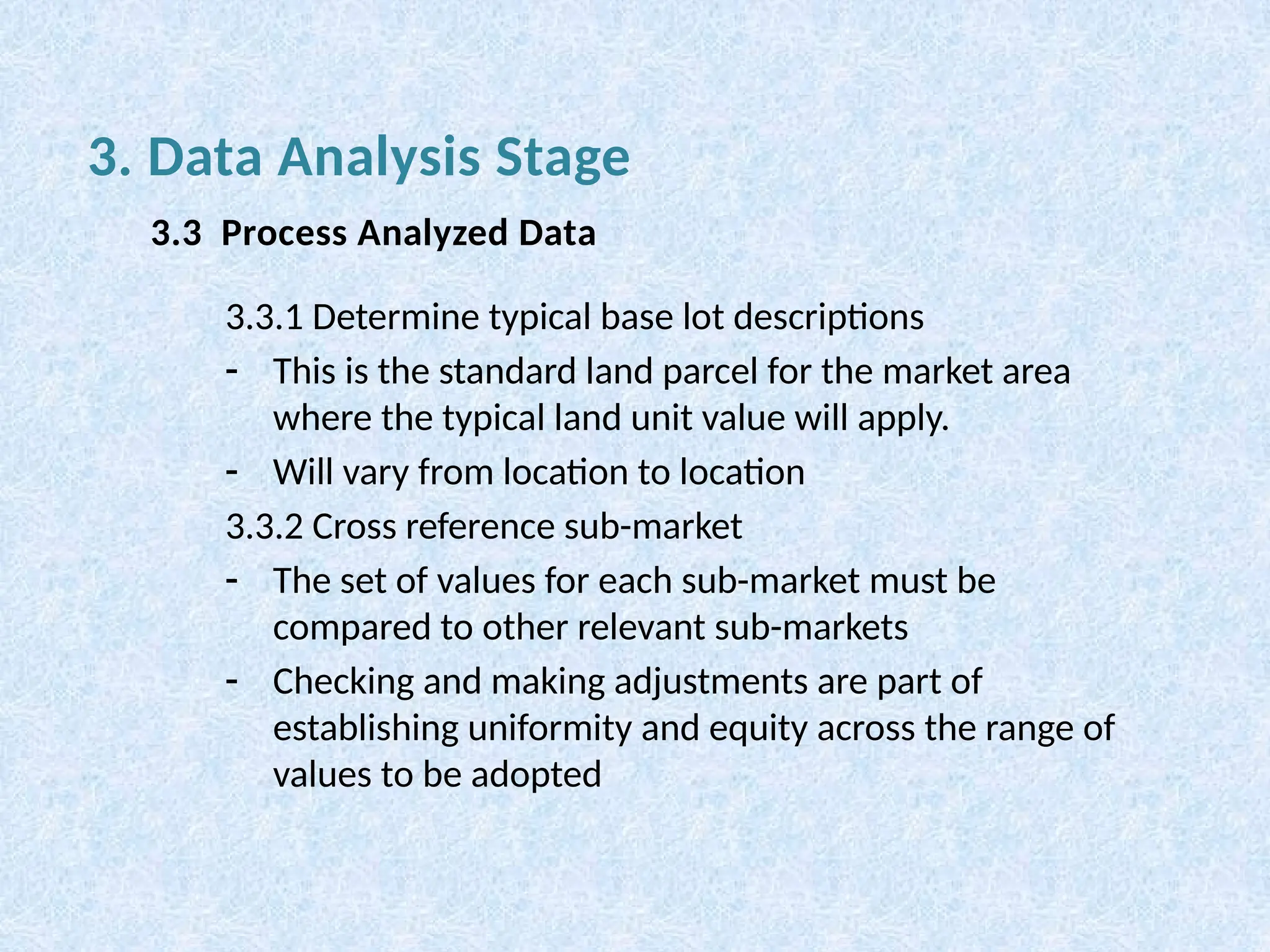 3.3.1 Determine typical base lot descriptions
- This is the standard land parcel for the market area
where the typical land unit value will apply.
- Will vary from location to location
3.3.2 Cross reference sub-market
- The set of values for each sub-market must be
compared to other relevant sub-markets
- Checking and making adjustments are part of
establishing uniformity and equity across the range of
values to be adopted
3. Data Analysis Stage
3.3 Process Analyzed Data
 