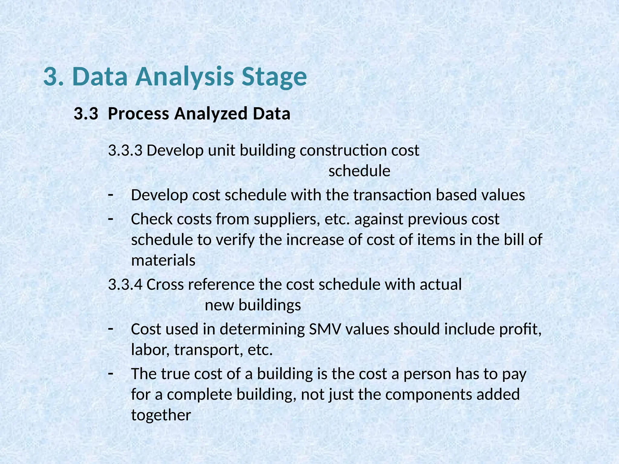 3.3.3 Develop unit building construction cost
schedule
- Develop cost schedule with the transaction based values
- Check costs from suppliers, etc. against previous cost
schedule to verify the increase of cost of items in the bill of
materials
3.3.4 Cross reference the cost schedule with actual
new buildings
- Cost used in determining SMV values should include profit,
labor, transport, etc.
- The true cost of a building is the cost a person has to pay
for a complete building, not just the components added
together
3. Data Analysis Stage
3.3 Process Analyzed Data
 