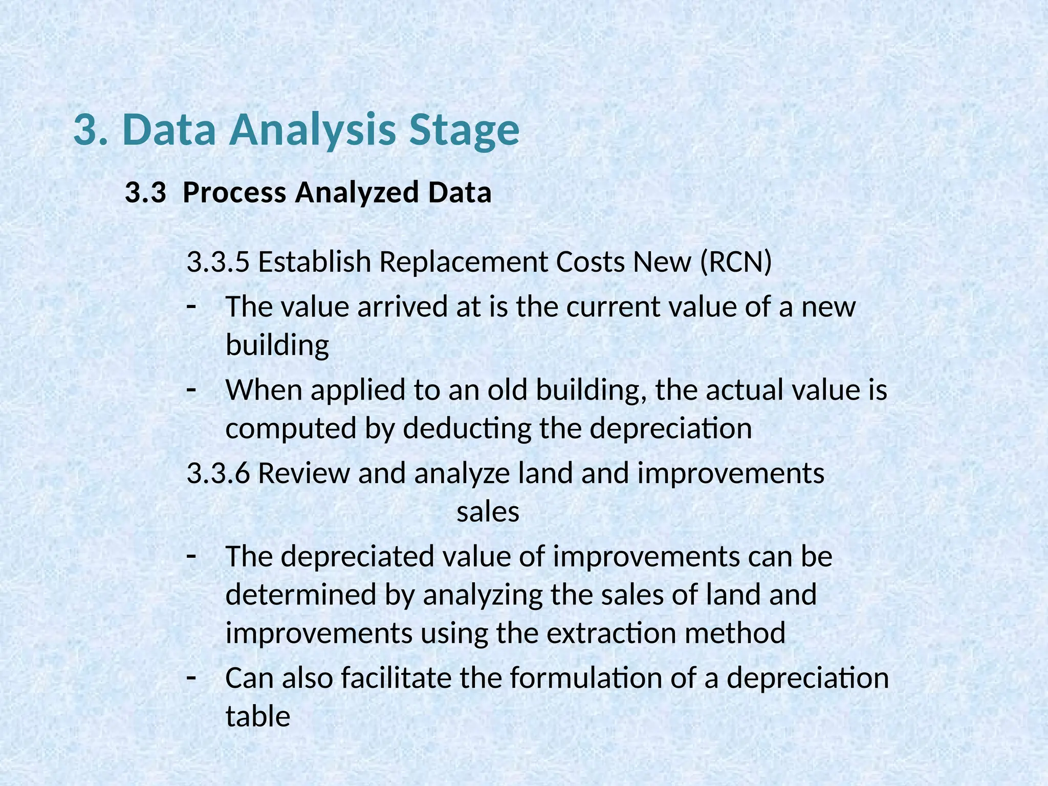 3.3.5 Establish Replacement Costs New (RCN)
- The value arrived at is the current value of a new
building
- When applied to an old building, the actual value is
computed by deducting the depreciation
3.3.6 Review and analyze land and improvements
sales
- The depreciated value of improvements can be
determined by analyzing the sales of land and
improvements using the extraction method
- Can also facilitate the formulation of a depreciation
table
3. Data Analysis Stage
3.3 Process Analyzed Data
 