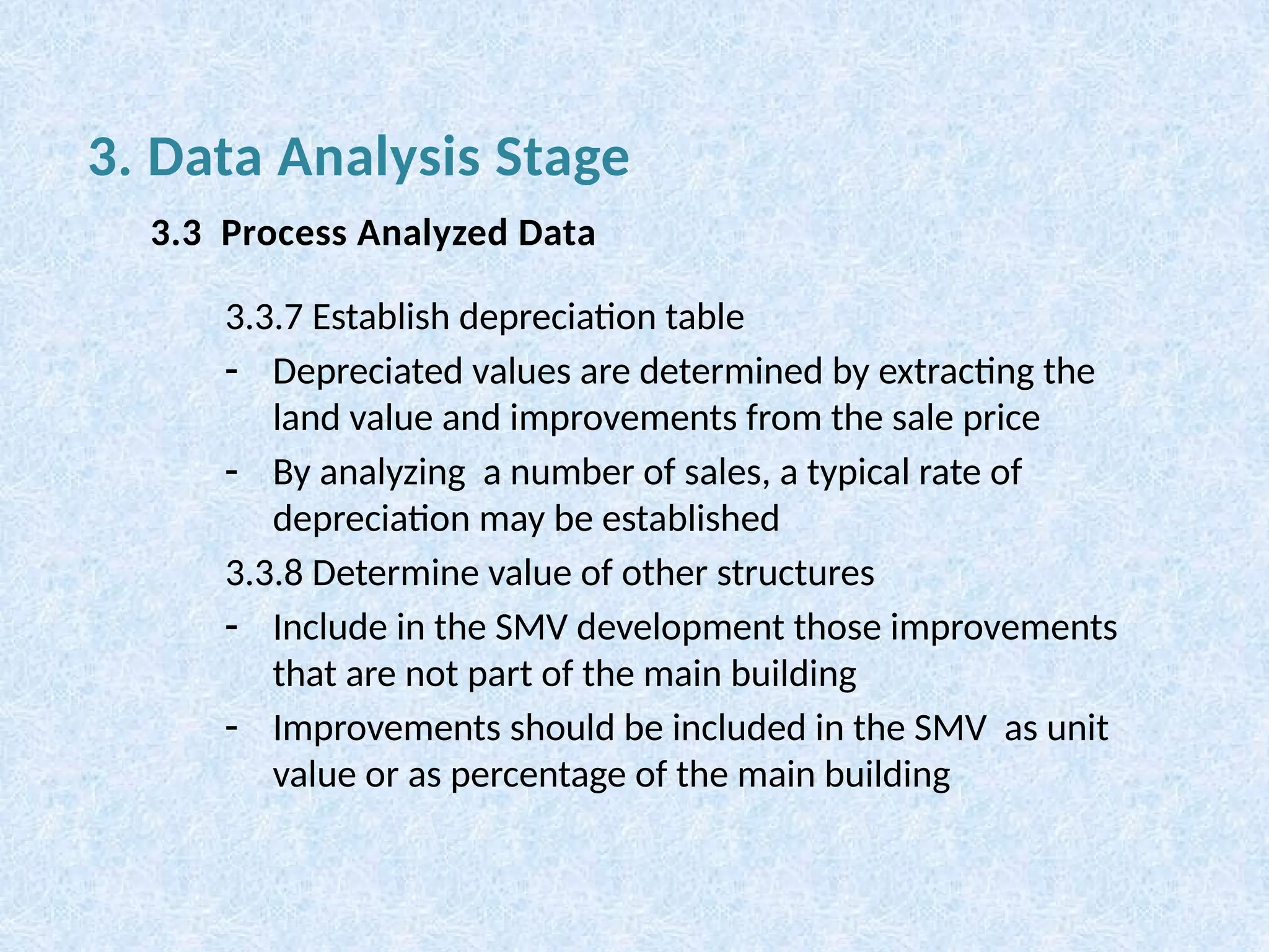 3.3.7 Establish depreciation table
- Depreciated values are determined by extracting the
land value and improvements from the sale price
- By analyzing a number of sales, a typical rate of
depreciation may be established
3.3.8 Determine value of other structures
- Include in the SMV development those improvements
that are not part of the main building
- Improvements should be included in the SMV as unit
value or as percentage of the main building
3. Data Analysis Stage
3.3 Process Analyzed Data
 