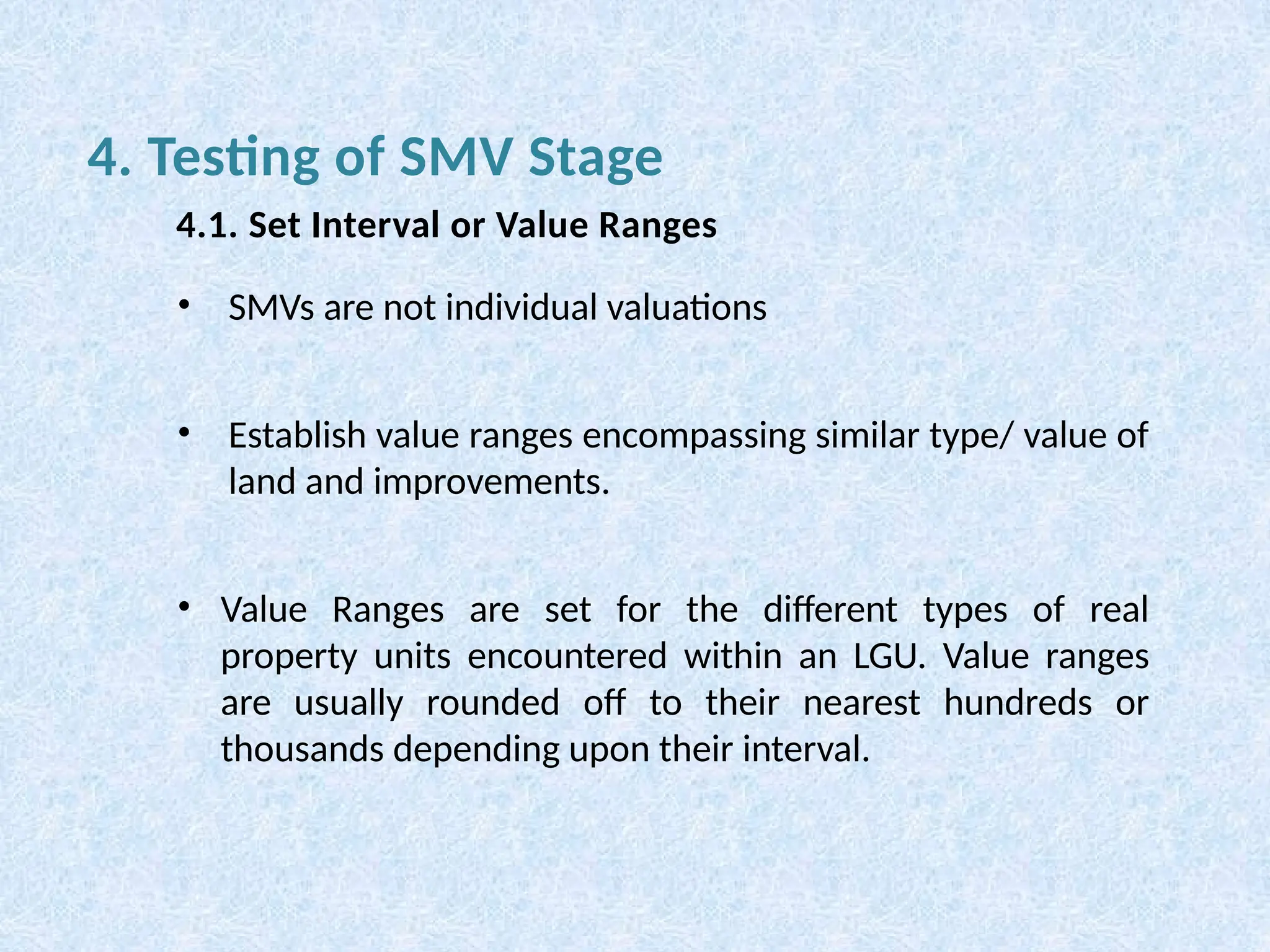 • SMVs are not individual valuations
• Establish value ranges encompassing similar type/ value of
land and improvements.
• Value Ranges are set for the different types of real
property units encountered within an LGU. Value ranges
are usually rounded off to their nearest hundreds or
thousands depending upon their interval.
4. Testing of SMV Stage
4.1. Set Interval or Value Ranges
 