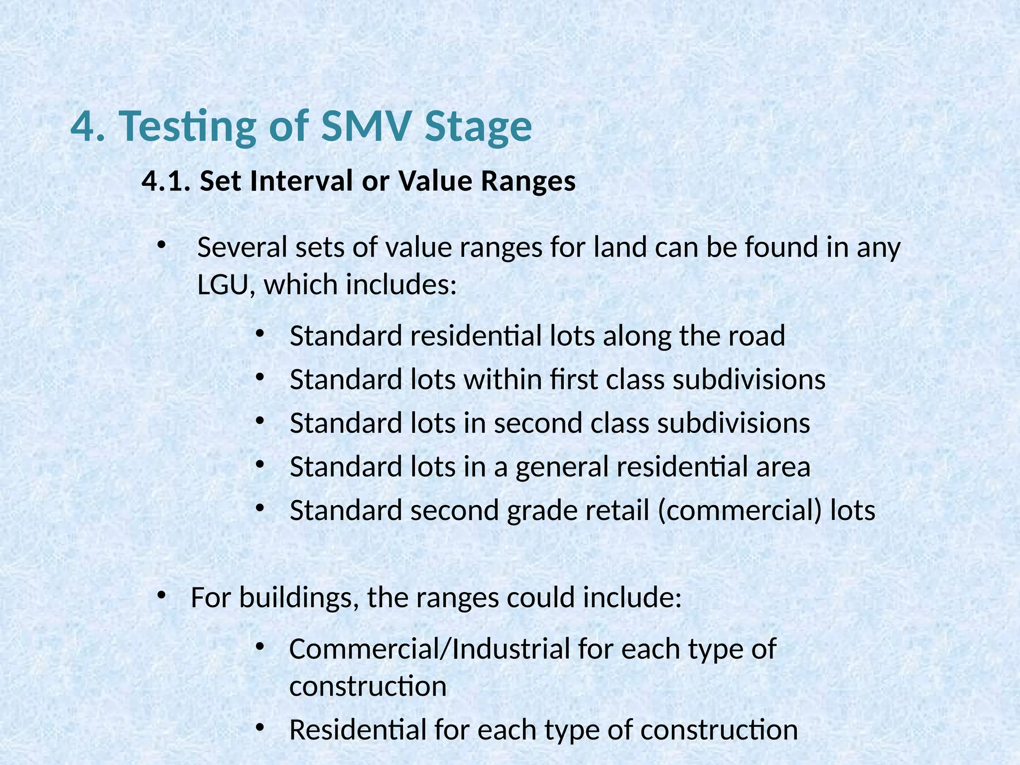 • Several sets of value ranges for land can be found in any
LGU, which includes:
• Standard residential lots along the road
• Standard lots within first class subdivisions
• Standard lots in second class subdivisions
• Standard lots in a general residential area
• Standard second grade retail (commercial) lots
• For buildings, the ranges could include:
• Commercial/Industrial for each type of
construction
• Residential for each type of construction
4. Testing of SMV Stage
4.1. Set Interval or Value Ranges
 