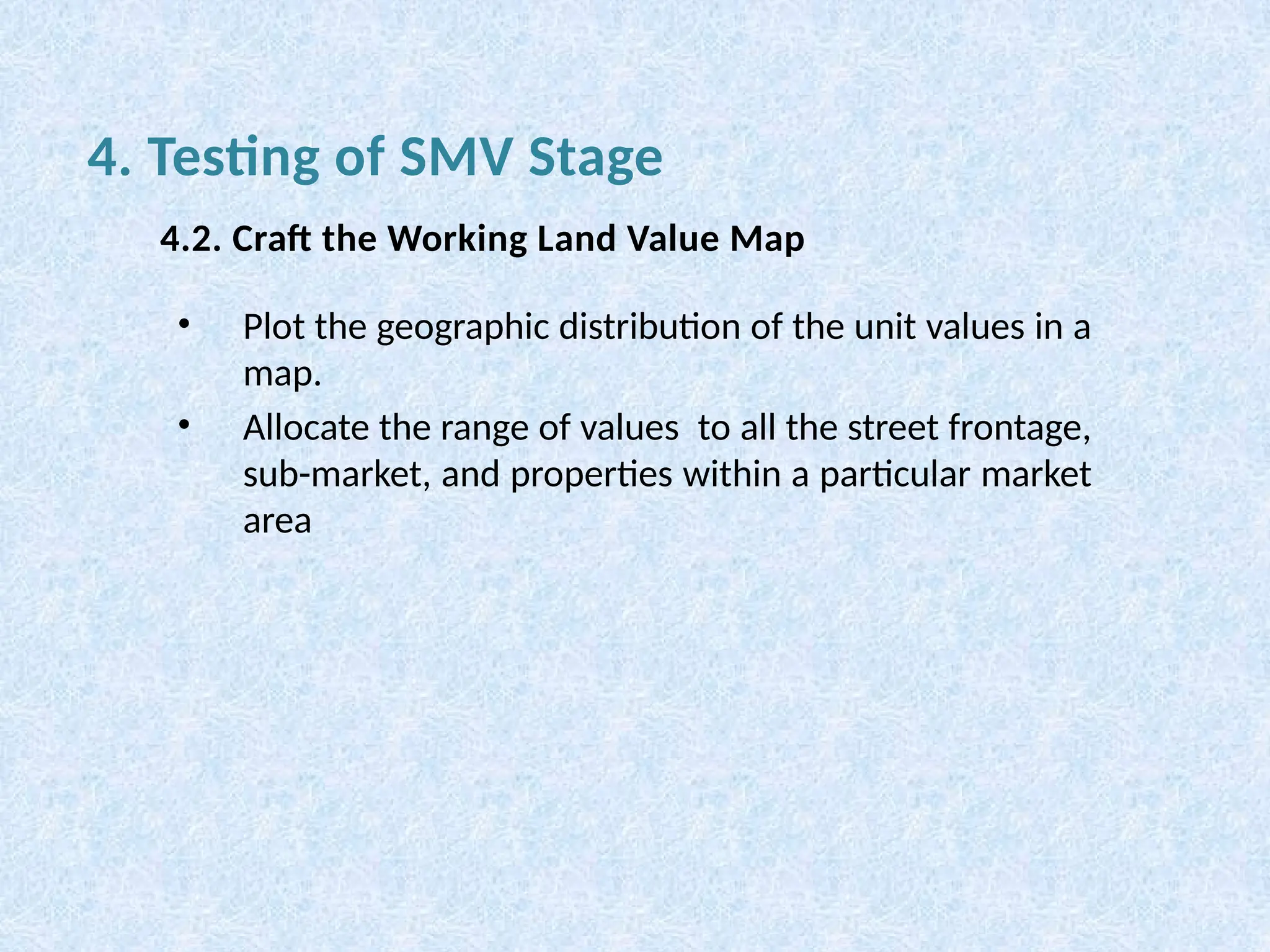 • Plot the geographic distribution of the unit values in a
map.
• Allocate the range of values to all the street frontage,
sub-market, and properties within a particular market
area
4.2. Craft the Working Land Value Map
4. Testing of SMV Stage
 