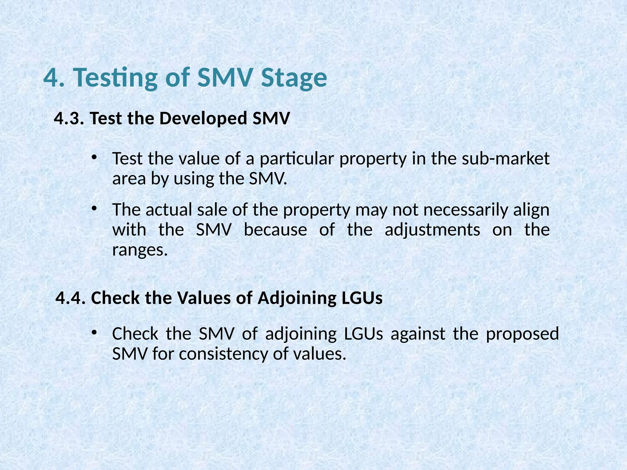 • Test the value of a particular property in the sub-market
area by using the SMV.
• The actual sale of the property may not necessarily align
with the SMV because of the adjustments on the
ranges.
• Check the SMV of adjoining LGUs against the proposed
SMV for consistency of values.
4. Testing of SMV Stage
4.3. Test the Developed SMV
4.4. Check the Values of Adjoining LGUs
 