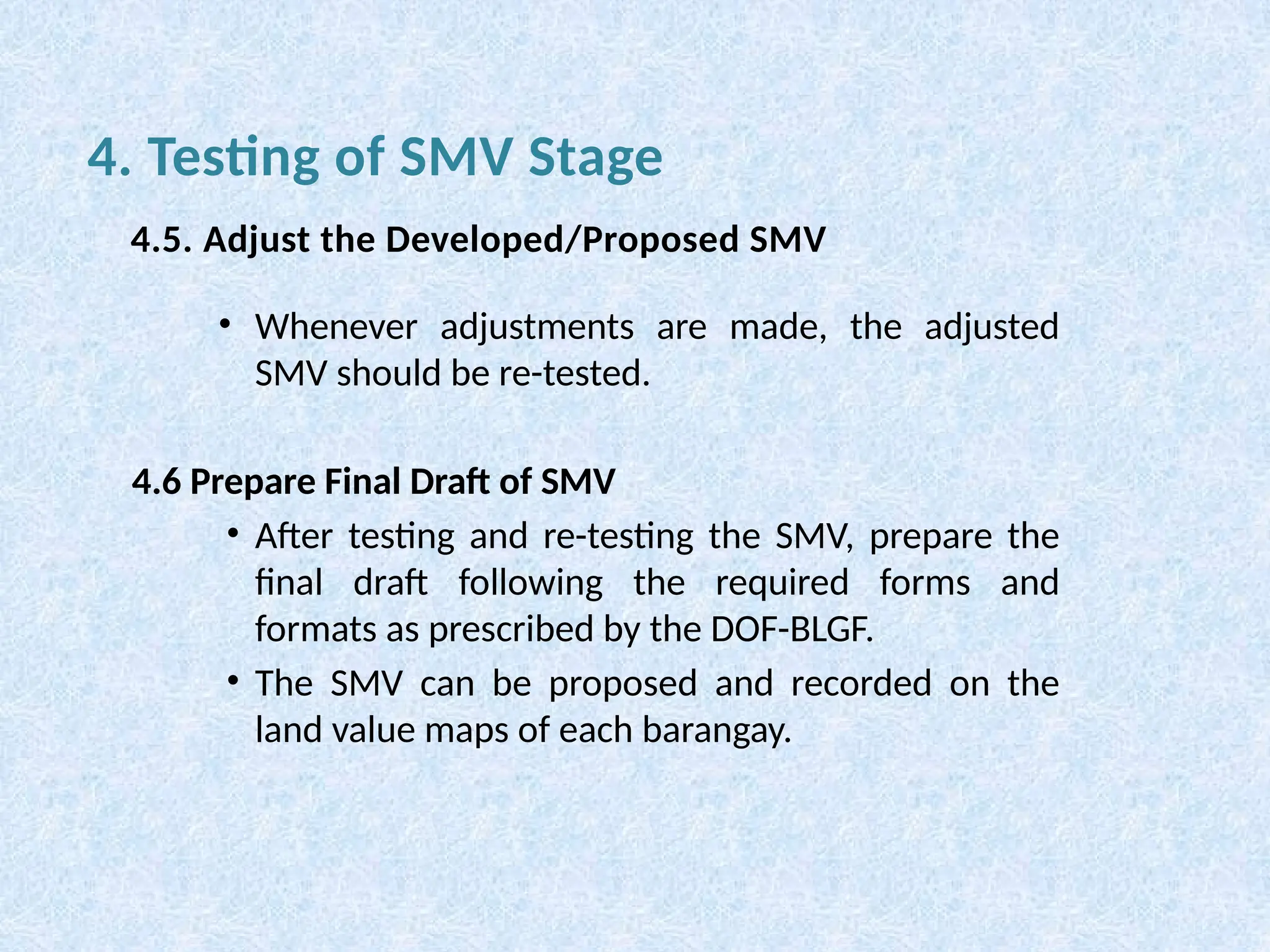 • Whenever adjustments are made, the adjusted
SMV should be re-tested.
4.6 Prepare Final Draft of SMV
• After testing and re-testing the SMV, prepare the
final draft following the required forms and
formats as prescribed by the DOF-BLGF.
• The SMV can be proposed and recorded on the
land value maps of each barangay.
4. Testing of SMV Stage
4.5. Adjust the Developed/Proposed SMV
 