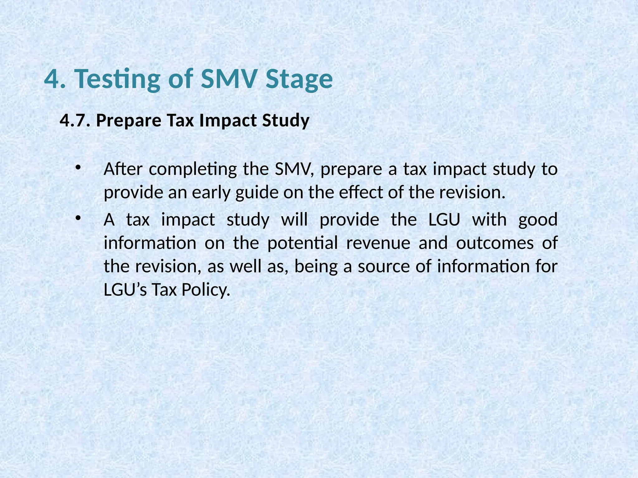• After completing the SMV, prepare a tax impact study to
provide an early guide on the effect of the revision.
• A tax impact study will provide the LGU with good
information on the potential revenue and outcomes of
the revision, as well as, being a source of information for
LGU’s Tax Policy.
4. Testing of SMV Stage
4.7. Prepare Tax Impact Study
 