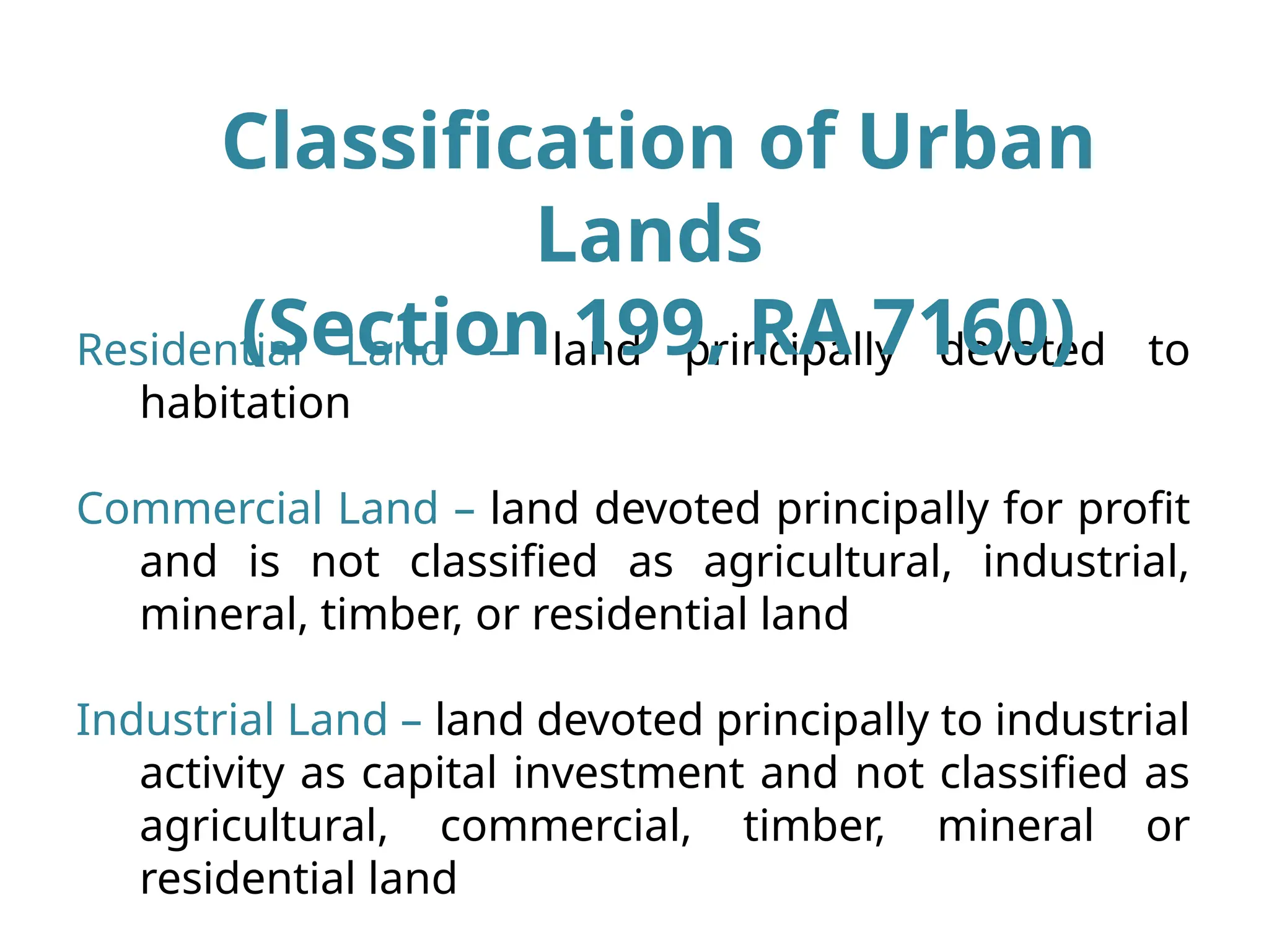 Residential Land – land principally devoted to
habitation
Commercial Land – land devoted principally for profit
and is not classified as agricultural, industrial,
mineral, timber, or residential land
Industrial Land – land devoted principally to industrial
activity as capital investment and not classified as
agricultural, commercial, timber, mineral or
residential land
Classification of Urban
Lands
(Section 199, RA 7160)
 