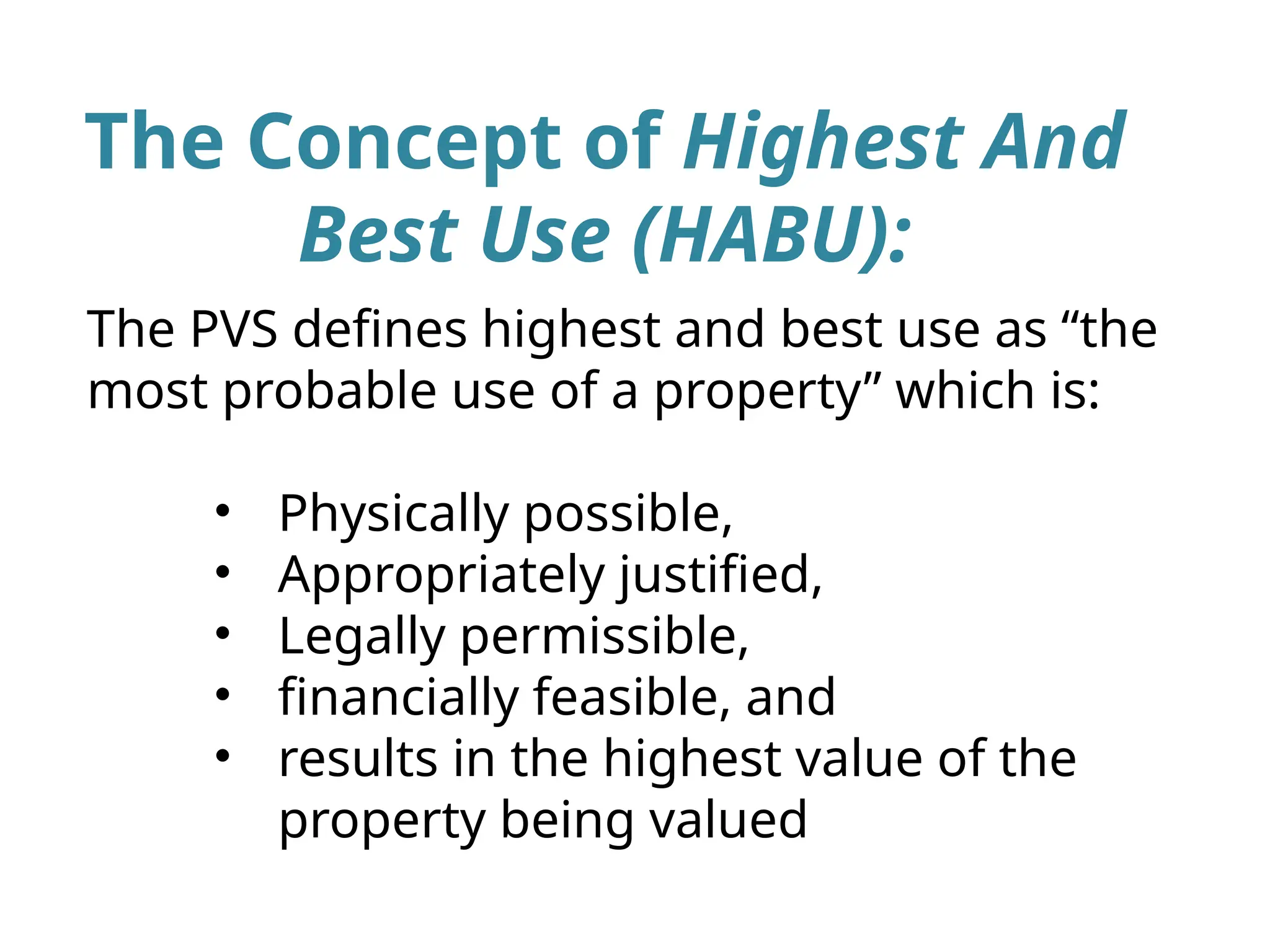The Concept of Highest And
Best Use (HABU):
The PVS defines highest and best use as “the
most probable use of a property” which is:
• Physically possible,
• Appropriately justified,
• Legally permissible,
• financially feasible, and
• results in the highest value of the
property being valued
 
