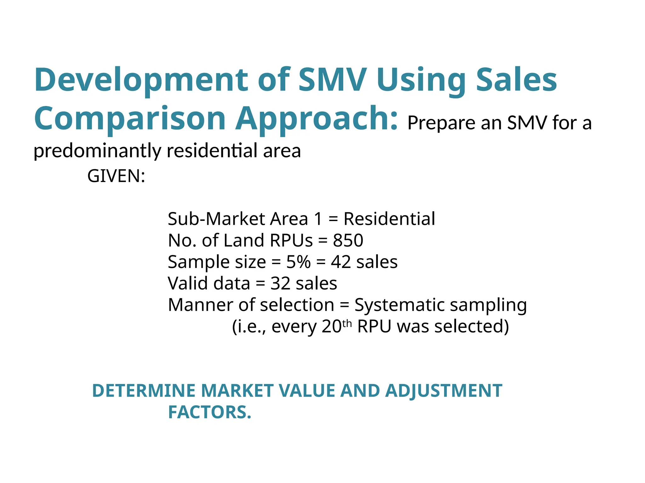 GIVEN:
Sub-Market Area 1 = Residential
No. of Land RPUs = 850
Sample size = 5% = 42 sales
Valid data = 32 sales
Manner of selection = Systematic sampling
(i.e., every 20th
RPU was selected)
DETERMINE MARKET VALUE AND ADJUSTMENT
FACTORS.
Development of SMV Using Sales
Comparison Approach: Prepare an SMV for a
predominantly residential area
 