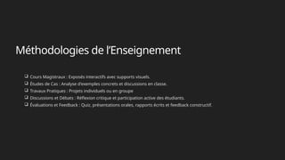 Méthodologies de l’Enseignement
 Cours Magistraux : Exposés interactifs avec supports visuels.
 Études de Cas : Analyse d'exemples concrets et discussions en classe.
 Travaux Pratiques : Projets individuels ou en groupe
 Discussions et Débats : Réflexion critique et participation active des étudiants.
 Évaluations et Feedback : Quiz, présentations orales, rapports écrits et feedback constructif.
 